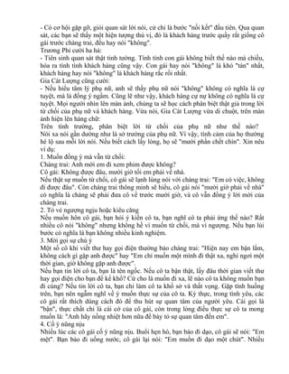 - Có cơ hội gặp gỡ, giỏi quan sát lời nói, cử chỉ là bước "nối kết" đầu tiên. Qua quan 
sát, các bạn sẽ thấy một hiện tượng thú vị, đó là khách hàng trước quầy rất giống cô 
gái trước chàng trai, đều hay nói "không". 
Trương Phi cười ha hả: 
- Tiên sinh quan sát thật tinh tường. Tính tình con gái không biết thế nào mà chiều, 
hóa ra tính tình khách hàng cũng vậy. Con gái hay nói "không" là khó "tán" nhất, 
khách hàng hay nói "không" là khách hàng rắc rối nhất. 
Gia Cát Lượng cũng cười: 
- Nếu hiểu tâm lý phụ nữ, anh sẽ thấy phụ nữ nói "không" không có nghĩa là cự 
tuyệt, mà là đồng ý ngầm. Cũng lẽ như vậy, khách hàng cự nự không có nghĩa là cự 
tuyệt. Mọi người nhìn lên màn ảnh, chúng ta sẽ học cách phân biệt thật giả trong lời 
từ chối của phụ nữ và khách hàng. Vừa nói, Gia Cát Lượng vừa di chuột, trên màn 
ảnh hiện lên hàng chữ: 
Trên tình trường, phân biệt lời từ chối của phụ nữ như thế nào? 
Nói xa nói gần dường như là sở trường của phụ nữ. Vì vậy, tình cảm của họ thường 
hé lộ sau mỗi lời nói. Nếu biết cách lấy lòng, họ sẽ "mười phần chết chín". Xin nêu 
ví dụ: 
1. Muốn đồng ý mà vẫn từ chối: 
Chàng trai: Anh mời em đi xem phim được không? 
Cô gái: Không được đâu, mười giờ tối em phải về nhà. 
Nếu thật sự muốn từ chối, cô gái sẽ lạnh lùng nói với chàng trai: "Em có việc, không 
đi được đâu". Còn chàng trai thông minh sẽ hiểu, cô gái nói "mười giờ phải về nhà" 
có nghĩa là chàng sẽ phải đưa cô về trước mười giờ, và cô vẫn đồng ý lời mời của 
chàng trai. 
2. Tỏ vẻ ngượng ngịu hoặc kiêu căng 
Nếu muốn hôn cô gái, bạn hỏi ý kiến cô ta, bạn nghĩ cô ta phải ứng thế nào? Rất 
nhiều cô nói "không" nhưng không hề vì muốn từ chối, mà vì ngượng. Nếu bạn lùi 
bước có nghĩa là bạn không nhiều kinh nghiệm. 
3. Mời gọi sự chú ý 
Một số cô khi viết thư hay gọi điện thường bảo chàng trai: "Hiện nay em bận lắm, 
không cách gì gặp anh được" hay "Em chỉ muốn một mình đi thật xa, nghỉ ngơi một 
thời gian, giờ không gặp anh được". 
Nếu bạn tin lời cô ta, bạn là tên ngốc. Nếu cô ta bận thật, lấy đâu thời gian viết thư 
hay gọi điện cho bạn để kể khổ? Cứ cho là muốn đi xa, lẽ nào cô ta không muốn bạn 
đi cùng? Nếu tin lời cô ta, bạn chỉ làm cô ta khổ sở và thất vọng. Gặp tình huống 
trên, bạn nên ngẫm nghĩ về ý muốn thực sự của cô ta. Kỳ thực, trong tình yêu, các 
cô gái rất thích dùng cách đó để thu hút sự quan tâm của người yêu. Cái gọi là 
"bận", thực chất chỉ là cái cớ của cô gái, còn trong lòng điều thực sự cô ta mong 
muốn là: "Anh hãy nồng nhiệt hơn nữa để bày tỏ sự quan tâm đến em". 
4. Cố ý nũng nịu 
Nhiều lúc các cô gái cố ý nũng nịu. Buổi hẹn hò, bạn bảo đi dạo, cô gái sẽ nói: "Em 
mệt". Bạn bảo đi uống nước, cô gái lại nói: "Em muốn đi dạo một chút". Nhiều 
 