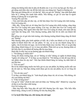 chàng trai không hiểu tâm lý phụ nữ đã phát cáu vì sự vô lý của bạn gái. Kỳ thực, cô 
gái dùng cách thức như vậy để thử tình cảm của chàng trai. Người ta thường nói: 
Đàn ông giỏi không đôi co với đàn bà". Khi con gái nói "không", bạn nhất định phải 
hiểu ẩn ý, không nên tranh biện nhiều. Nếu không, cô gái sẽ xem bạn là người 
không có phong độ và sẽ ghét bạn. 
Trương Phi cười lớn: 
- Tiên sinh hiểu phụ nữ như vậy, có thể làm được Gia Cát Lượng trên tình trường. 
Gia Cát Lượng nói: 
- Đấy, đấy. Trong lịch sử, tôi từng làm Gia Cát Lượng trên chiến trường, cũng từng 
làm Gia Cát Lượng trên quan trường. Còn nay, tôi phải làm Gia Cát Lượng trên 
thương trường. Mọi người nhìn tiếp nhé! Gia Cát Lượng di chuột, trên màn ảnh lại 
xuất hiện lên hàng chữ: Trên thương trường, phân biệt lời từ chối của khách thế 
nào? 
Rất giống các cô gái trên tình trường, trên thương trường khách hàng cũng rất thích 
nói "không". 
Một thương nhân giàu kinh nghiệm sẽ biết: dù ý kiến của khách có là gì cũng có 
nghĩa là khách thích thú với sản phẩm. Vì vậy, sự cự nự của khách mang hai ý 
nghĩa, vừa là tín hiệu trở ngại, vừa là tín hiệu thuận mua vừa bán. Nếu có sự giải đáp 
thỏa đáng, khách hàng sẽ vui vẻ mua sản phẩm. Phân tích sự cự nự, thương nhân có 
thể hiểu tâm lý của khách để hướng dẫn họ mua hàng. 
Dưới đây là mấy loại cự nự thường gặp của khách hàng: 
1. "Tôi không có nhiều tiền!" 
Trong rất nhiều trường hợp, cái cớ "không có tiền" không có nghĩa là khách hàng 
"nghèo rớt mồng tơi". Ý tứ thực sự của khách là: "Tôi không có tiền để mua bất kỳ 
sản phẩm chưa tin cậy nào". Nếu bạn khiến khách hàng tin tưởng, họ nhất định sẽ 
mở hầu bao. 
2. "Giá cao quá!" 
Đó là lúc khách hàng muốn tìm hiểu giá trị của sản phẩm, họ không muốn mất oan 
dù chỉ một xu. Nếu bạn chứng minh được giá trị của sản phẩm, họ sẽ vui lòng chi 
tiền. 
3. "Tôi chỉ tiện xem!" 
Ý tứ thực của khách hàng là: "Anh thuyết phục được tôi, tôi sẽ mua. Nếu không, tôi 
chỉ xem không mà thôi". 
4. "Chắc là hàng kém!" 
Cái gọi là "chắc" chính là một cách nói khác của "không chắc". Khách hy vọng bạn 
sẽ đưa ra sự bảo đảm chất lượng. 
Gia Cát Lượng nói: 
- Đàn ông hiểu thấu lòng phụ nữ mới biết thương hoa tiếc ngọc. Nếu hiểu thấu 
khách hàng, chúng ta mới có đường lối tiêu thụ đúng đắn. 
4. Cự tuyệt tấm lòng son, chờ mong câu nói ngọt 
 
