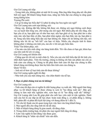 Gia Cát Lượng nói tiếp: 
- Trong tình yêu, không phải cứ một lời là xong. Đàn ông thấu lòng phụ nữ vẫn phải 
biết nói ngọt. Để khách hàng thuận mua, năng lực biểu đạt của chúng ta cũng quan 
trọng không kém. 
Trương Phi cười: 
- Cái gì là năng lực biểu đạt? Có phải là năng lực hoa ngôn xảo ngữ? 
Gia Cát Lượng nửa cười nửa không, nói: 
- Đúng vậy. Không đặt bẫy không bắt được sói, không nói ngọt không cưới được 
vợ; cự tuyệt tấm lòng son, chờ mong câu nói ngọt. Rất nhiều phụ nữ cho rằng, nếu 
bạn yêu cô ta, bạn phải rực rỡ như ban mai; nếu bạn ghét cô ta, bạn phải âm u như 
mây mù; nếu bạn thấy cô độc, bạn phải trầm ngâm; nếu bạn thấy sức ép, bạn phải ủ 
rũ. Song nếu khả năng biểu đạt của bạn không tốt, thậm chí ăn không nên đọi, nói 
không nên lời thì sự "nối kết" của bạn vô hiệu. Nhiều câu chuyện tình bi thảm 
không phải vì không còn tình yêu, mà chỉ vì lời nói gây hiểu lầm. 
Triệu Vân khâm phục, nói: 
- Câu nào của tiên sinh cũng vào hàng kinh điển. Tôi vẫn chưa có bạn gái, khóa học 
của tiên sinh bổ ích vô cùng. 
Gia Cát Lượng nói khiêm tốn: 
- Chẳng qua tôi chỉ nói ra một chân lý. Nếu yêu mà còn biết biểu đạt tốt thì tình yêu 
nhất định hạnh phúc. Trên thị trường, chúng ta không chỉ bán sản phẩm mà còn cả 
tình cảm của chúng ta. Chúng ta tất phải đem tình cảm tốt đẹp của chúng ta đến 
khách hàng mà không được làm họ hiểu lầm tình cảm của chúng ta. 
Quan Vũ hỏi: 
- Anh nói rõ hơn về loại tình cảm đó được không? 
Gia Cát Lượng ngẫm nghĩ rồi đáp: 
- Như tình yêu của một chàng trai, vừa chân thành vừa nỗ lực. 
5. Bạn có phải chàng trai ưu tú không? 
Gia Cát Lượng nói: 
- Tình cảm tốt đẹp còn có nghĩa là chất lượng phục vụ xuất sắc. Một người bán hàng 
phục vụ tốt khách hàng sẽ được chúng ta xem là "lao động xuất sắc". Bây giờ, 
chúng ta làm một trắc nghiệm nhỏ, xem bạn có là "lao động xuất sắc" không? 
Gia Cát Lượng nhờ Lưu Bị giúp phát cho mỗi học viên một tờ trắc nghiệm. Dưới 
mỗi câu hỏi là các đáp án để lựa chọn: hoàn toàn đồng ý, có phần đồng ý, không 
biết, phản đối và phản đối kịch liệt (ứng với thang điểm từ 1 đến 5). 
1. Tôi cho kỹ thuật của tôi quan trọng hơn việc làm vừa lòng khách hàng. 
2. Mọi người đều cho rằng tính tôi rất dễ chịu. 
3. Một số khách hàng đúng là gian manh, rất đáng chán. 
4. Trong nhiều trường hợp, tôi phải cho mọi người biết rằng tôi đúng. 
5. Làm việc nghĩa là làm đúng việc được giao. 
6. Khách hàng là "nhân vật chính" trên sàn diễn. 
 