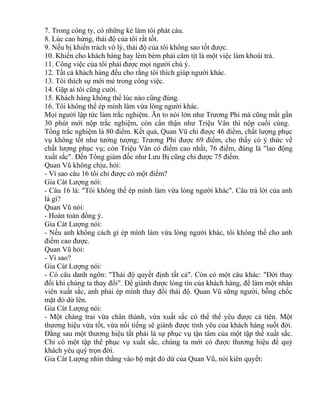 7. Trong công ty, có những kẻ làm tôi phát cáu. 
8. Lúc cao hứng, thái độ của tôi rất tốt. 
9. Nếu bị khiển trách vô lý, thái độ của tôi không sao tốt được. 
10. Khiến cho khách hàng hay lèm bèm phải câm tịt là một việc làm khoái trá. 
11. Công việc của tôi phải được mọi người chú ý. 
12. Tất cả khách hàng đều cho rằng tôi thích giúp người khác. 
13. Tôi thích sự mới mẻ trong công việc. 
14. Gặp ai tôi cũng cười. 
15. Khách hàng không thể lúc nào cũng đúng. 
16. Tôi không thể ép mình làm vừa lòng người khác. 
Mọi người lập tức làm trắc nghiệm. Ăn to nói lớn như Trương Phi mà cũng mất gần 
30 phút mới nộp trắc nghiệm, còn cẩn thận như Triệu Vân thì nộp cuối cùng. 
Tổng trắc nghiệm là 80 điểm. Kết quả, Quan Vũ chỉ được 46 điểm, chất lượng phục 
vụ không tốt như tưởng tượng; Trương Phi được 69 điểm, cho thấy có ý thức về 
chất lượng phục vụ; còn Triệu Vân có điểm cao nhất, 76 điểm, đúng là "lao động 
xuất sắc". Đến Tổng giám đốc như Lưu Bị cũng chỉ được 75 điểm. 
Quan Vũ không chịu, hỏi: 
- Vì sao câu 16 tôi chỉ được có một điểm? 
Gia Cát Lượng nói: 
- Câu 16 là: "Tôi không thể ép mình làm vừa lòng người khác". Câu trả lời của anh 
là gì? 
Quan Vũ nói: 
- Hoàn toàn đồng ý. 
Gia Cát Lượng nói: 
- Nếu anh không cách gì ép mình làm vừa lòng người khác, tôi không thể cho anh 
điểm cao được. 
Quan Vũ hỏi: 
- Vì sao? 
Gia Cát Lượng nói: 
- Có câu danh ngôn: "Thái độ quyết định tất cả". Còn có một câu khác: "Đời thay 
đổi khi chúng ta thay đổi". Để giành được lòng tin của khách hàng, để làm một nhân 
viên xuất sắc, anh phải ép mình thay đổi thái độ. Quan Vũ sững người, bỗng chốc 
mặt đỏ dừ lên. 
Gia Cát Lượng nói: 
- Một chàng trai vừa chân thành, vừa xuất sắc có thể thể yêu được cả tiên. Một 
thương hiệu vừa tốt, vừa nổi tiếng sẽ giành được tình yêu của khách hàng suốt đời. 
Đằng sau một thương hiệu tất phải là sự phục vụ tận tâm của một tập thể xuất sắc. 
Chỉ có một tập thể phục vụ xuất sắc, chúng ta mới có được thương hiệu để quý 
khách yêu quý trọn đời. 
Gia Cát Lượng nhìn thẳng vào bộ mặt đỏ dừ của Quan Vũ, nói kiên quyết: 
 