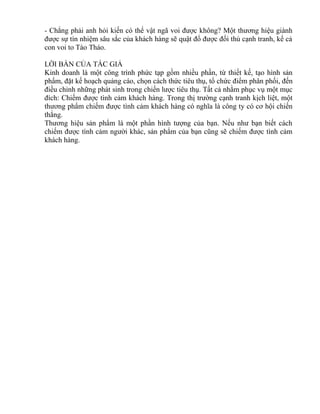 - Chẳng phải anh hỏi kiến có thể vật ngã voi được không? Một thương hiệu giành 
được sự tín nhiệm sâu sắc của khách hàng sẽ quật đổ được đối thủ cạnh tranh, kể cả 
con voi to Tào Tháo. 
LỜI BÀN CỦA TÁC GIẢ 
Kinh doanh là một công trình phức tạp gồm nhiều phần, từ thiết kế, tạo hình sản 
phẩm, đặt kế hoạch quảng cáo, chọn cách thức tiêu thụ, tổ chức điểm phân phối, đến 
điều chỉnh những phát sinh trong chiến lược tiêu thụ. Tất cả nhằm phục vụ một mục 
đích: Chiếm được tình cảm khách hàng. Trong thị trường cạnh tranh kịch liệt, một 
thương phẩm chiếm được tình cảm khách hàng có nghĩa là công ty có cơ hội chiến 
thắng. 
Thương hiệu sản phẩm là một phần hình tượng của bạn. Nếu như bạn biết cách 
chiếm được tình cảm người khác, sản phẩm của bạn cũng sẽ chiếm được tình cảm 
khách hàng. 
 
