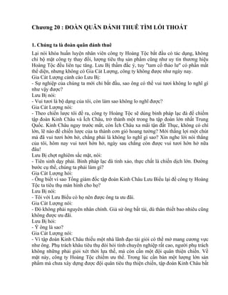 Chương 20 : ĐOÀN QUÂN ĐÁNH THUÊ TÌM LỐI THOÁT 
1. Chúng ta là đoàn quân đánh thuê 
Lại nói khóa huấn luyện nhân viên công ty Hoàng Tộc bắt đầu có tác dụng, không 
chỉ bộ mặt công ty thay đổi, lượng tiêu thụ sản phẩm cũng như uy tín thương hiệu 
Hoàng Tộc đều liên tục tăng. Lưu Bị thầm đắc ý, tuy "tam cố thảo lư" có phần mất 
thể diện, nhưng không có Gia Cát Lượng, công ty không được như ngày nay. 
Gia Cát Lượng cảnh cáo Lưu Bị: 
- Sự nghiệp của chúng ta mới chỉ bắt đầu, sao ông có thể vui tươi không lo nghĩ gì 
như vậy được? 
Lưu Bị nói: 
- Vui tươi là bộ dạng của tôi, còn làm sao không lo nghĩ được? 
Gia Cát Lượng nói: 
- Theo chiến lược tôi đề ra, công ty Hoàng Tộc sẽ dùng binh pháp lạc đà để chiếm 
tập đoàn Kinh Châu và Ích Châu, trở thành một trong ba tập đoàn lớn nhất Trung 
Quốc. Kinh Châu ngay trước mắt, còn Ích Châu xa mãi tận đất Thục, không có chí 
lớn, lẽ nào để chiến lược của ta thành cơn gió hoang tưởng? Mới thắng lợi một chút 
mà đã vui tươi hớn hở, chẳng phải là không lo nghĩ gì sao? Xin nghe lời nói thẳng 
của tôi, hôm nay vui tươi hớn hở, ngày sau chẳng còn được vui tươi hớn hở nữa 
đâu! 
Lưu Bị chợt nghiêm sắc mặt, nói: 
- Tiên sinh dạy phải. Binh pháp lạc đà tinh xảo, thực chất là chiến dịch lớn. Đường 
bước cụ thể, chúng ta phải làm gì? 
Gia Cát Lượng hỏi: 
- Ông biết vì sao Tổng giám đốc tập đoàn Kinh Châu Lưu Biểu lại để công ty Hoàng 
Tộc ta tiêu thụ màn hình cho họ? 
Lưu Bị nói: 
- Tôi với Lưu Biểu có họ nên được ông ta ưu đãi. 
Gia Cát Lượng nói: 
- Đó không phải nguyên nhân chính. Giả sử ông bất tài, dù thân thiết bao nhiêu cũng 
không được ưu đãi. 
Lưu Bị hỏi: 
- Ý ông là sao? 
Gia Cát Lượng nói: 
- Vì tập đoàn Kinh Châu thiếu một nhà lãnh đạo tài giỏi có thể mở mang cương vực 
như ông. Phụ trách khâu tiêu thụ đòi hỏi tính chuyên nghiệp rất cao, người phụ trách 
không những phải giỏi xét thời lựa thế, mà còn cần một đội quân thiện chiến. Về 
mặt này, công ty Hoàng Tộc chiếm ưu thế. Trong lúc cần bán một lượng lớn sản 
phẩm mà chưa xây dựng được đội quân tiêu thụ thiện chiến, tập đoàn Kinh Châu bất 
 