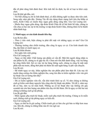 đắc dĩ phải dùng lính đánh thuê. Khi tình thế ổn định, họ tất sẽ loại ta khỏi cuộc 
chơi. 
Lưu Bị khẽ gật đầu, nói: 
- Tôi biết chúng ta chỉ là lính đánh thuê, có điều không nghĩ xa được như tiên sinh. 
Song mấy năm gần đây. Hoàng Tộc đã xây dựng được mạng lưới tiêu thụ khắp cả 
nước, Kinh Châu có muốn thay ngựa giữa dòng cũng khó. Gia Cát Lượng nói: 
- Muốn thay ngựa giữa dòng, tập đoàn Kinh Châu tất sẽ bài binh bố trận, chúng ta 
vẫn chịu cả hai sức ép từ thị trường và tập đoàn Kinh Châu, không khéo là bị thành 
nhân bánh kẹp. 
2. Mười nguy cơ của kinh doanh tiêu thụ 
Lưu Bị hỏi dồn: 
- Theo ý tiên sinh, hiện chúng ta phải đối mặt với những nguy cơ nào? Gia Cát 
Lượng nói: 
- Thương trường như chiến trường, đâu cũng là nguy cơ cả. Còn kinh doanh tiêu 
thụ, đại khái có mười nguy cơ. 
Lưu Bị khẩn khoản: 
- Xin nghe tiên sinh giảng. 
Gia Cát Lượng nói: 
- Nguy cơ thứ nhất: Chất lượng sản phẩm có vấn đề. Một khi người dùng nhận ra 
sản phẩm bị lỗi, chúng ta sẽ gặp rắc rối. Chưa nói tổn thất danh tiếng, việc trả hàng 
lại cũng khốn khổ. Kể cả việc trả lại hàng thông suốt, chúng ta cũng bị mất một 
phần tiền trả trước, đồng thời phải trả thêm lãi suất ngân hàng và phí vận chuyển. 
Lưu Bị nói: 
- Để tránh nguy cơ này, khâu nghiệm thu sản phẩm phải làm thật tốt. Lâu nay tôi 
muốn tăng cường cho khâu nghiệm thu, song tìm đâu ra kiểm nghiệm viên vừa giỏi 
kỹ thuật vừa có lương tâm đây? 
Gia Cát Lượng nói: 
- Dù có kiểm nghiệm viên tốt, vẫn khó tránh khỏi sự cố. Ví như chúng ta không 
cách gì kiểm soát được nguyên liệu cũng như kỹ thuật sản phẩm. Tôi để ý, năm nay 
đã có bảy, tám vụ nổ màn hình. Những sự cố kỹ thuật như vậy không chỉ gây 
scandal mà còn làm lượng sản phẩm tiêu thụ rớt thê thảm. Đó là nguy cơ thứ hai mà 
chúng ta không cách gì dự phòng. 
Lưu Bị gật đầu: 
- Miền ngược phụ trách kỹ thuật, miền xuôi phụ trách thị trường. Chúng ta là miền 
xuôi, không cách gì dự phòng nguy cơ kiểu đó. 
Gia Cát Lượng nói: 
- Nguy cơ thứ ba là giá xuống. Chiến tranh giá cả làm cho giá bán ra thấp hơn mua 
vào. Khi đó, chúng ta chẳng khác nào đi vào ngõ cụt. 
Lưu Bị nói: 
 