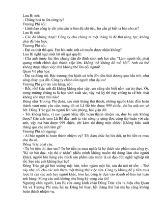 Lưu Bị nói: 
- Chẳng hoá ra lừa công ty? 
Trương Phi nói: 
- Lãnh đạo công ty chỉ yêu cầu ta bán đủ chỉ tiêu, họ cần gì biết ta bán cho ai? 
Lưu Bị nói: 
- Các đó không được! Công ty cho chúng ta một tháng là để thử năng lực, không 
phải để bán lược. 
Trương Phi nói: 
- Đại ca thật thà quá. Em hỏi anh: anh có muốn được nhận không? 
Lưu Bị nghĩ ngợi một lát rồi quả quyết: 
- Cha anh trước lúc lâm chung dặn dò đinh ninh anh hai câu: "Làm người tốt, phải 
quang minh chính đại; thành việc lớn, không thể không đổ mồ hôi". Anh có thể 
không được nhận việc chứ không thể lừa dối người! 
Quan Vũ phụ họa: 
- Đại ca đúng rồi. Bậc trượng phu hành xử trên đời như thái dương qua bầu trời, như 
sông chảy qua đất. Công ty chính cần người như đại ca! 
Trương Phi giơ tay xin hàng, nói: 
- Rồi, rồi! Các anh đã khăng khăng như vậy, em cũng chỉ biết nắm vạt áo theo. Ôi, 
trong trường chúng ta là học sinh xuất sắc, vậy mà kỳ thi này chúng ta về bét, thật 
không còn mặt mũi nào! 
Đúng như Trương Phi đoán, sau một tháng thử thách, những người khác đền hoàn 
thành vượt mức yêu cầu, trong đó có Lã Bố bán được 999 chiếc, chỉ ba anh em về 
bét. Đổng Trác gọi ba người lên văn phòng, hỏi giận dữ: 
- Tôi không hiểu, vì sao người khác đều hoàn thành nhiệm vụ, duy ba anh không 
được? Các anh xem Lã Bố đấy, anh ta vào công ty cùng đợt, cùng tập huấn với các 
anh, vậy mà bán được 999 chiếc, chỉ kém tôi đúng một chiếc! Không hiểu suốt 
tháng qua các anh làm gì? 
Trương Phi nói ngang: 
- Ai bảo người ta hoàn thành nhiệm vụ? Tôi dám chắc họ lừa dối, tự bỏ tiền ra mua 
cho đủ số. 
Đổng Trác phát cáu: 
- Tự bỏ tiền thì làm sao? Tự bỏ tiền ra mua nghĩa là họ thích sản phẩm của công ty. 
"Kỉ sở bất dục, vật thi ư nhân" (điều mình không muốn thì đừng làm cho người 
khác), người bán hàng yêu thích sản phẩm của mình là có đạo đức nghề nghiệp rất 
tốt. Sao các anh không học họ? 
Đổng Trác gõ gõ bút xuống mặt bàn, trầm ngâm một lát, sau đó nói từ tốn: - Thế 
này nhé, tôi cho các anh thêm một tháng thử việc nữa. Công ty không để ý tiền mua 
lược là của các anh hay người khác, tóm lại, công ty dựa vào doanh số bán mà luận 
anh hùng. Mong các anh không phụ lòng kỳ vọng của tôi! 
Ngượng chín người, Lưu Bị vừa cung kính chào Đổng Trác vừa ra hiệu cho Quan 
Vũ và Trương Phi mau lui ra. Đáng hổ thay, hết tháng thứ hai mà họ cũng không 
hoàn thành nhiệm vụ. 
 