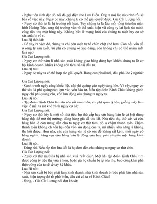 - Nghe tiên sinh dặn dò, tôi đã gọi điện cho Lưu Biểu. Ông ta nói lúc nào rảnh rỗi sẽ 
bàn về việc này. Nguy cơ này, chúng ta có thể giải quyết được. Gia Cát Lượng nói: 
- Nguy cơ thứ tư là thị trường rối loạn. Tuy chúng ta là đầu mối tổng tiêu thụ màn 
hình Hoàng Tộc, song thị trường vẫn có thể xuất hiện vài công ty lai lịch bất minh 
cũng tiêu thụ mặt hàng này. Không biết là mạng lưới của chúng ta rách hay cơ sở 
sản xuất bị rò rỉ. 
Lưu Bị thở dài: 
- Để xảy ra việc đó, chúng ta chỉ còn cách tự tổ chức chặt chẽ hơn. Còn nếu vấn đề 
ở công ty sản xuất, trừ phi có chứng cớ xác đáng, còn không chỉ có thể nhắm mắt 
làm ngơ. 
Gia Cát Lượng nói: 
- Nguy cơ thứ năm là nhà sản xuất không giao hàng đúng hẹn khiến chúng ta lỡ cơ 
hội kinh doanh, khiến không còn tiền mà tái đầu tư. 
Lưu Bị nói: 
- Nguy cơ này ta có thể hợp tác giải quyết. Răng cắn phải lưỡi, đâu phải do ý người? 
Gia Cát Lượng nói: 
- Cạnh tranh ngày càng khốc liệt, chi phí quảng cáo ngày càng lớn. Vì vậy, nguy cơ 
thứ sáu là phí quảng cáo lẹm vào vốn đầu tư. Nếu tập đoàn Kinh Châu không gánh 
ngay chi phí quảng cáo, vốn lưu động của chúng ta nguy to. 
Lưu Bị nói: 
- Tập đoàn Kinh Châu làm ăn còn rất quan liêu, chi phí quản lý lớn, guồng máy làm 
việc lề mề, ta rất khó tránh nguy cơ này. 
Gia Cát Lượng nói: 
- Nguy cơ thứ bảy là một số nhà tiêu thụ thứ cấp hay cửa hàng bán lẻ cá biệt dùng 
hàng thật để mở thị trường, dùng hàng giả để thu lãi. Nhà tiêu thụ thứ cấp và cửa 
hàng bán lẻ còn mang đến cho ta nguy cơ thứ tám, đó là chậm thanh toán. Chậm 
thanh toán không chỉ tổn hại đến vốn lưu động của ta, mà nhiều khả năng là không 
thu hồi được. Hơn nữa, các cửa hàng bán lẻ có sức đề kháng rất kém, mỗi ngày có 
hàng nghìn, hàng vạn cửa hàng bán lẻ đóng cửa hay phải chuyển mặt hàng kinh 
doanh. 
Lưu Bị nói: 
- Đúng rồi. Nếu rắp tâm lừa dối là họ đem đến cho chúng ta nguy cơ thứ chín. 
Gia Cát Lượng nói: 
- Nguy cơ thứ mười là bị nhà sản xuất "cắt cầu". Một khi tập đoàn Kinh Châu tìm 
được công ty tiêu thụ vừa ý hơn, hoặc giả họ chuẩn bị tự tiêu thụ, bao công khai phá 
thị trường của ta sẽ về tay kẻ khác. 
Lưu Bị nói: 
- Nhà sản xuất bị bức phải làm kinh doanh, nhà kinh doanh bị bức phải làm nhà sản 
xuất, hiện tượng đó rất phổ biến, đâu chỉ có ta và Kinh Châu? 
- Song, - Gia Cát Lượng nói dứt khoát: 
 