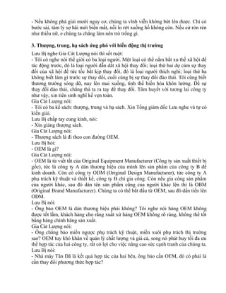 - Nếu không phá giải mười nguy cơ, chúng ta vĩnh viễn không bứt lên được. Chỉ có 
bước sải, tâm lý sợ hãi mới biến mất, nỗi lo rớt xuống hố không còn. Nếu cứ rón rén 
như thiếu nữ, e chúng ta chẳng làm nên trò trống gì. 
3. Thượng, trung, hạ sách ứng phó với biến động thị trường 
Lưu Bị nghe Gia Cát Lượng nói thì sốt ruột: 
- Tôi có nghe nói thế giới có ba loại người. Một loại có thể nắm bắt xu thế xã hội để 
tác động trước, đó là loại người dẫn dắt xã hội thay đổi; loại thứ hai dự cảm sự thay 
đổi của xã hội để tức tốc bắt kịp thay đổi, đó là loại người thích nghi; loại thứ ba 
không biết làm gì trước sự thay đổi, cuối cùng bị sự thay đổi đào thải. Tôi cũng biết 
thương trường sóng dữ, nay lên mai xuống, tình thế biến hóa khôn lường. Để sự 
thay đổi đào thải, chẳng thà ta ra tay để thay đổi. Tâm huyết với tương lai công ty 
như vậy, xin tiên sinh nghĩ kế vẹn toàn. 
Gia Cát Lượng nói: 
- Tôi có ba kế sách: thượng, trung và hạ sách. Xin Tổng giám đốc Lưu nghe và tự có 
kiến giải. 
Lưu Bị chắp tay cung kính, nói: 
- Xin giảng thượng sách. 
Gia Cát Lượng nói: 
- Thượng sách là đi theo con đường OEM. 
Lưu Bị hỏi: 
- OEM là gì? 
Gia Cát Lượng nói: 
- OEM là từ viết tắt của Original Equipment Manufacturer (Công ty sản xuất thiết bị 
gốc), tức là công ty A dán thương hiệu của mình lên sản phẩm của công ty B để 
kinh doanh. Còn có công ty ODM (Original Design Manufacturer), tức công ty A 
phụ trách kỹ thuật và thiết kế, công ty B chỉ gia công. Còn nếu gia công sản phẩm 
của người khác, sau đó dán tên sản phẩm cũng của người khác lên thì là OBM 
(Original Brand Manufacturer). Chúng ta có thể bắt đầu từ OEM, sau đó dần tiến lên 
ODM. 
Lưu Bị nói: 
- Ông bảo OEM là dán thương hiệu phải không? Tôi nghe nói hàng OEM không 
được tốt lắm, khách hàng cho rằng xuất xứ hàng OEM không rõ ràng, không thể tốt 
bằng hàng chính hãng sản xuất. 
Gia Cát Lượng nói: 
- Ông chẳng bảo miền ngược phụ trách kỹ thuật, miền xuôi phụ trách thị trường 
sao? OEM tuy khó khăn về quản lý chất lượng và giá cả, song nó phát huy tối đa ưu 
thế hợp tác của hai công ty, rất có lợi cho việc nâng cao sức cạnh tranh của chúng ta. 
Lưu Bị nói: 
- Nhà máy Tân Dã là kết quả hợp tác của hai bên, ông bảo cần OEM, đó có phải là 
cần thay đổi phương thức hợp tác? 
 