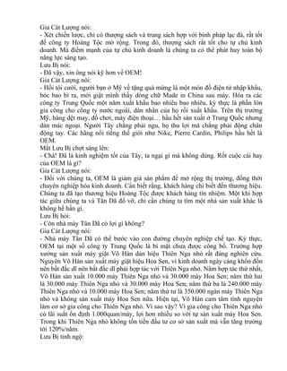 Gia Cát Lượng nói: 
- Xét chiến lược, chỉ có thượng sách và trung sách hợp với binh pháp lạc đà, rất tốt 
để công ty Hoàng Tộc mở rộng. Trong đó, thượng sách rất tốt cho tự chủ kinh 
doanh. Mà điểm mạnh của tự chủ kinh doanh là chúng ta có thể phát huy toàn bộ 
năng lực sáng tạo. 
Lưu Bị nói: 
- Đã vậy, xin ông nói kỹ hơn về OEM! 
Gia Cát Lượng nói: 
- Hồi tôi cưới, người bạn ở Mỹ về tặng quà mừng là một món đồ điện tử nhập khẩu, 
bóc bao bì ra, mới giật mình thấy dòng chữ Made in China sau máy. Hóa ra các 
công ty Trung Quốc một năm xuất khẩu bao nhiêu bao nhiêu, kỳ thực là phần lớn 
gia công cho công ty nước ngoài, dán nhãn của họ rồi xuất khẩu. Trên thị trường 
Mỹ, hàng dệt may, đồ chơi, máy điện thoại… hầu hết sản xuất ở Trung Quốc nhưng 
dán mác ngoại. Người Tây chẳng phải ngu, họ thu lợi mà chẳng phải động chân 
động tay. Các hãng nổi tiếng thế giới như Nike, Pierre Cardin, Philips hầu hết là 
OEM. 
Mắt Lưu Bị chợt sáng lên: 
- Chà! Đã là kinh nghiệm tốt của Tây, ta ngại gì mà không dùng. Rốt cuộc cái hay 
của OEM là gì? 
Gia Cát Lượng nói: 
- Đối với chúng ta, OEM là giảm giá sản phẩm để mở rộng thị trường, đồng thời 
chuyên nghiệp hóa kinh doanh. Cần biết rằng, khách hàng chỉ biết đến thương hiệu. 
Chúng ta đã tạo thương hiệu Hoàng Tộc được khách hàng tín nhiệm. Một khi hợp 
tác giữa chúng ta và Tân Dã đổ vỡ, chỉ cần chúng ta tìm một nhà sản xuất khác là 
không hề hấn gì. 
Lưu Bị hỏi: 
- Còn nhà máy Tân Dã có lợi gì không? 
Gia Cát Lượng nói: 
- Nhà máy Tân Dã có thể bước vào con đường chuyên nghiệp chế tạo. Kỳ thực, 
OEM tại một số công ty Trung Quốc là bí mật chưa được công bố. Trường hợp 
xưởng sản xuất máy giặt Võ Hán dán hiệu Thiên Nga nhỏ rất đáng nghiên cứu. 
Nguyên Võ Hán sản xuất máy giặt hiệu Hoa Sen, vì kinh doanh ngày càng khốn đốn 
nên bất đắc dĩ nên bất đắc dĩ phải hợp tác với Thiên Nga nhỏ. Năm hợp tác thứ nhất, 
Võ Hán sản xuất 10.000 máy Thiên Nga nhỏ và 30.000 máy Hoa Sen; năm thứ hai 
là 30.000 máy Thiên Nga nhỏ và 30.000 máy Hoa Sen; năm thứ ba là 240.000 máy 
Thiên Nga nhỏ và 10.000 máy Hoa Sen; năm thứ tư là 350.000 ngàn máy Thiên Nga 
nhỏ và không sản xuất máy Hoa Sen nữa. Hiện tại, Võ Hán cam tâm tình nguyện 
làm cơ sở gia công cho Thiên Nga nhỏ. Vì sao vậy? Vì gia công cho Thiên Nga nhỏ 
có lãi suất ổn định 1.000quan/máy, lợi hơn nhiều so với tự sản xuất máy Hoa Sen. 
Trong khi Thiên Nga nhỏ không tốn tiền đầu tư cơ sở sản xuất mà vẫn tăng trưởng 
tới 120%/năm. 
Lưu Bị tỉnh ngộ: 
 