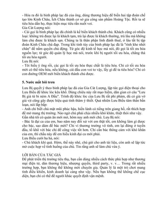 - Hóa ra đó là binh pháp lạc đà của ông, dùng thương hiệu để biến hai tập đoàn chế 
tạo lớn Kinh Châu, Ích Châu thành cơ sở gia công sản phẩm Hoàng Tộc. Rồi ta sẽ 
tiêu hóa dần họ, thực hiện mục tiêu rắn nuốt voi. 
Gia Cát Lượng nói: 
- Cái gọi là binh pháp lạc đà chính là kế biến khách thành chủ. Khách cũng có nhiều 
loại: không trú được lại là khách tạm, trú lại được là khách thường, trú lâu mà không 
làm chủ được là khách sạn. Chúng ta là thân phận lính đánh thuê, ở lâu tất bị tập 
đoàn Kinh Châu chà đạp. Trong khi tinh túy của binh pháp lạc đà là "rình khe nhét 
chân" để nắm quyền chủ động. Từ góc độ kinh tế học mà nói, đó gọi là tối ưu hóa 
nguồn lực; từ góc độ quản lý học mà nói, trước khi bị người tối ưu hóa, chẳng thà 
tối ưu hóa người. 
Lưu Bị nói: 
- Tôi hiểu ý ông rồi, các gọi là tối ưu hóa thực chất là tiêu hóa. Chỉ có tối ưu hóa 
mới có thể tiêu hóa, nếu không, cái đầu con voi to vậy, lấy gì để ta tiêu hóa? Chỉ có 
con đường OEM mới biến khách thành chủ được. 
5. Nước mắt bôi trơn 
Lưu Bị quyết ý theo binh pháp lạc đà của Gia Cát Lượng, lập tức gọi điện thoại cho 
Lưu Biểu để khóc lóc kêu khổ. Dùng chiêu này rất mạo hiểm, dân gian có câu "Lưu 
Bị giả từ bi ném A Đẩu". Trình độ khóc lóc của Lưu Bị rất phi phàm, dù có giả vờ 
giả vịt cũng gây được hiệu quả tình thâm ý thiết. Quả nhiên Lưu Biểu tâm thần bấn 
loạn, nói lắp bắp: 
- Anh chỉ biết chú mặt mũi phúc hậu, hiền lành có tiếng trên giang hồ, rất thích hợp 
để mở mang thị trường. Nào ngờ chú phải chịu nhiều khó khăn, thiệt thòi như vậy. 
Gần nhà tôi có quán ăn mới mở, hôm nay anh mời chú. Lưu Bị nói: 
- Bác là đại ca của em, bao năm nay đối xử với em thật tốt, em không làm gì được 
cho bác, sao dám để bác mời? Chỉ vì thương trường vô tình, em lại đứng ở tuyến 
đầu, tố khổ với bác chỉ để công việc tốt hơn. Chỉ cần bác thông cảm với khó khăn 
của em, thì chầu này để em hiếu kính đại ca mới phải. 
Lưu Biểu cười ha hả, nói: 
- Chú khách khí quá. Hừm, thế này nhé, chú gửi cho anh tài liệu, còn anh sẽ lập tức 
mở cuộc họp về tình huống của chú. Tin rằng anh sẽ làm chú vừa ý. 
LỜI BÀN CỦA TÁC GIẢ 
Để phát triển thị trường tiêu thụ, bạn cần dùng nhiều cách thức phù hợp như thương 
mại điện tử, dán thương hiệu, nhượng quyền, third party, v. v… Trong rất nhiều 
trường hợp, bạn không thể không mời chuyên gia. Quản lý là một trò chơi mang 
tính điều khiển, kinh doanh lại càng như vậy. Nếu bạn không thể khống chế cục 
diện, bạn chỉ có thể để người khác quyết định vận mệnh. 
 
