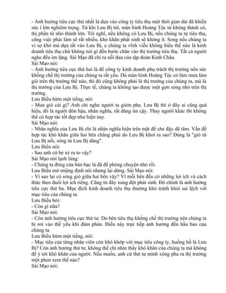 - Ảnh hưởng tiêu cực thứ nhất là dựa vào công ty tiêu thụ một thời gian dài đã khiến 
sức ì lớn nghiêm trọng. Từ khi Lưu Bị tới, màn hình Hoàng Tộc từ không thành có, 
thị phần từ nhỏ thành lớn. Tôi nghĩ, nếu không có Lưu Bị, nếu chúng ta tự tiêu thụ, 
công việc phải làm sẽ rất nhiều, khó khăn phát sinh sẽ không ít. Song nếu chúng ta 
vì sợ khó mà dựa tất vào Lưu Bị, e chúng ta vĩnh viễn không hiểu thế nào là kinh 
doanh tiêu thụ chứ không nói gì đến bước chân vào thị trường tiêu thụ. Tất cả người 
nghe đều im lặng. Sái Mạo đã chỉ ra nỗi đau của tập đoàn Kinh Châu. 
Sái Mạo nói: 
- Ảnh hưởng tiêu cực thứ hai là để công ty kinh doanh phụ trách thị trường nên sức 
khống chế thị trường của chúng ta rất yếu. Dù màn hình Hoàng Tộc có làm mưa làm 
gió trên thị trường thế nào, thì đó cũng không phải là thị trường của chúng ta, mà là 
thị trường của Lưu Bị. Thực tế, chúng ta không tạo được một gợn sóng nhỏ trên thị 
trường. 
Lưu Biểu hừm một tiếng, nói: 
- Mưa gió cái gì? Anh chỉ nghe người ta gièm pha. Lưu Bị thì ở đây ai cũng quá 
hiểu, đó là người đôn hậu, nhân nghĩa, rất đáng tin cậy. Thay người khác thì không 
thể có hợp tác tốt đẹp như hiện nay. 
Sái Mạo nói: 
- Nhân nghĩa của Lưu Bị chỉ là nhân nghĩa hiện trên mặt để che đậy dã tâm. Vấn đề 
hợp tác khó khăn giữa hai bên chẳng phải do Lưu Bị khơi ra sao? Đúng là "gió từ 
Lưu Bị nổi, sóng từ Lưu Bị dâng". 
Lưu Biểu nói: 
- Sao anh cứ bé xé ra to vậy? 
Sái Mạo nói lạnh lùng: 
- Chúng ta đóng cửa bàn bạc là đã đề phòng chuyện nhỏ rồi. 
Lưu Biểu mở miệng định nói nhưng lại dừng. Sái Mạo nói: 
- Vì sao lại có sóng gió giữa hai bên vậy? Vì mỗi bên đều có những lợi ích và cách 
thức theo đuổi lợi ích riêng. Cũng từ đây xung đột phát sinh. Đó chính là ảnh hưởng 
tiêu cực thứ ba. Mục đích kinh doanh tiêu thụ thường khó tránh khỏi sai lệch với 
mục tiêu của chúng ta. 
Lưu Biểu hỏi: 
- Còn gì nữa? 
Sái Mạo nói: 
- Còn ảnh hưởng tiêu cực thứ tư. Do bên tiêu thụ khống chế thị trường nên chúng ta 
bị rơi vào thế yếu khi đàm phán. Điều này trực tiếp ảnh hưởng đến hầu bao của 
chúng ta. 
Lưu Biểu hừm một tiếng, nói: 
- Mục tiêu của từng nhân viên còn khó khớp với mục tiêu công ty, huống hồ là Lưu 
Bị? Còn ảnh hưởng thứ tư, không thể chỉ nhìn thấy khó khăn của chúng ta mà không 
để ý tới khó khăn của người. Nếu muốn, anh cứ thử tự mình xông pha ra thị trường 
một phen xem thế nào? 
Sái Mạo nói: 
 