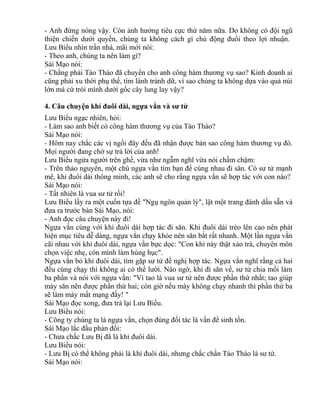 - Anh đừng nóng vậy. Còn ảnh hưởng tiêu cực thứ năm nữa. Do không có đội ngũ 
thiện chiến dưới quyền, chúng ta không cách gì chủ động đuổi theo lợi nhuận. 
Lưu Biểu nhìn trần nhà, mãi mới nói: 
- Theo anh, chúng ta nên làm gì? 
Sái Mạo nói: 
- Chẳng phải Tào Tháo đã chuyển cho anh công hàm thương vụ sao? Kinh doanh ai 
cũng phải xu thời phụ thế, tìm lành tránh dữ, vì sao chúng ta không dựa vào quả núi 
lớn mà cứ trói mình dưới gốc cây lung lay vậy? 
4. Câu chuyện khỉ đuôi dài, ngựa vằn và sư tử 
Lưu Biểu ngạc nhiên, hỏi: 
- Làm sao anh biết có công hàm thương vụ của Tào Tháo? 
Sái Mạo nói: 
- Hôm nay chắc các vị ngồi đây đều đã nhận được bản sao công hàm thương vụ đó. 
Mọi người đang chờ sự trả lời của anh! 
Lưu Biểu ngửa người trên ghế, vừa như ngẫm nghĩ vừa nói chầm chậm: 
- Trên thảo nguyên, một chú ngựa vằn tìm bạn để cùng nhau đi săn. Có sư tử mạnh 
mẽ, khỉ đuôi dài thông minh, các anh sẽ cho rằng ngựa vằn sẽ hợp tác với con nào? 
Sái Mạo nói: 
- Tất nhiên là vua sư tử rồi! 
Lưu Biểu lấy ra một cuốn tựa đề "Ngụ ngôn quản lý", lật một trang đánh dấu sẵn và 
đưa ra trước bàn Sái Mạo, nói: 
- Anh đọc câu chuyện này đi! 
Ngựa vằn cùng với khỉ đuôi dài hợp tác đi săn. Khỉ đuôi dài trèo lên cao nên phát 
hiện mục tiêu dễ dàng, ngựa vằn chạy khỏe nên săn bắt rất nhanh. Một lần ngựa vằn 
cãi nhau với khỉ đuôi dài, ngựa vằn bực dọc: "Con khỉ này thật xảo trá, chuyên môn 
chọn việc nhẹ, còn mình làm hùng hục". 
Ngựa vằn bỏ khỉ đuôi dài, tìm gặp sư tử đề nghị hợp tác. Ngựa vằn nghĩ rằng cả hai 
đều cùng chạy thì không ai có thể lười. Nào ngờ, khi đi săn về, sư tử chia mồi làm 
ba phần và nói với ngựa vằn: "Vì tao là vua sư tử nên được phần thứ nhất; tao giúp 
mày săn nên được phần thứ hai; còn giờ nếu mày không chạy nhanh thì phần thứ ba 
sẽ làm mày mất mạng đấy! " 
Sái Mạo đọc xong, đưa trả lại Lưu Biểu. 
Lưu Biểu nói: 
- Công ty chúng ta là ngựa vằn, chọn đúng đối tác là vấn đề sinh tồn. 
Sái Mạo lắc đầu phản đối: 
- Chưa chắc Lưu Bị đã là khỉ đuôi dài. 
Lưu Biểu nói: 
- Lưu Bị có thể không phải là khỉ đuôi dài, nhưng chắc chắn Tào Tháo là sư tử. 
Sái Mạo nói: 
 