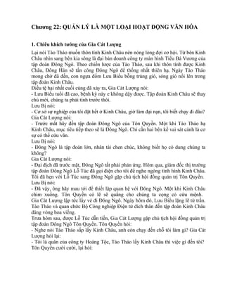 Chương 22: QUẢN LÝ LÀ MỘT LOẠI HOẠT ĐỘNG VĂN HÓA 
1. Chiêu khích tướng của Gia Cát Lượng 
Lại nói Tào Tháo muốn thôn tính Kinh Châu nên nóng lòng đợi cơ hội. Từ bên Kinh 
Châu nhìn sang bên kia sông là đại bản doanh công ty màn hình Tiểu Bá Vương của 
tập đoàn Đông Ngô. Theo chiến lược của Tào Tháo, sau khi thôn tính được Kinh 
Châu, Đông Hán sẽ tấn công Đông Ngô để thống nhất thiên hạ. Ngày Tào Tháo 
mong chờ đã đến, con ngựa đốm Lưu Biểu bỗng trúng gió, sóng gió nổi lên trong 
tập đoàn Kinh Châu. 
Điều tệ hại nhất cuối cùng đã xảy ra, Gia Cát Lượng nói: 
- Lưu Biểu tuổi đã cao, bệnh kỳ này e không dậy được. Tập đoàn Kinh Châu sẽ thay 
chủ mới, chúng ta phải tính trước thôi. 
Lưu Bị nói: 
- Cơ sở sự nghiệp của tôi đặt hết ở Kinh Châu, giờ lâm đại nạn, tôi biết chạy đi đâu? 
Gia Cát Lượng nói: 
- Trước mắt hãy đến tập đoàn Đông Ngô của Tôn Quyền. Một khi Tào Tháo hạ 
Kinh Châu, mục tiêu tiếp theo sẽ là Đông Ngô. Chỉ cần hai bên kề vai sát cánh là cơ 
sự có thể cứu vãn. 
Lưu Bị nói: 
- Đông Ngô là tập đoàn lớn, nhân tài chen chúc, không biết họ có dung chúng ta 
không? 
Gia Cát Lượng nói: 
- Đại địch đã trước mặt, Đông Ngô tất phải phản ứng. Hôm qua, giám đốc thị trường 
tập đoàn Đông Ngô Lỗ Túc đã gọi điện cho tôi để nghe ngóng tình hình Kinh Châu. 
Tôi đã hẹn với Lỗ Túc sang Đông Ngô gặp chủ tịch hội đồng quản trị Tôn Quyền. 
Lưu Bị nói: 
- Đã vậy, ông hãy mau tới để thiết lập quan hệ với Đông Ngô. Một khi Kinh Châu 
chìm xuồng. Tôn Quyền có lẽ sẽ quẳng cho chúng ta cọng cỏ cứu mệnh. 
Gia Cát Lượng lập tức lấy vé đi Đông Ngô. Ngày hôm đó, Lưu Biểu lặng lẽ từ trần. 
Tào Tháo và quan chức Bộ Công nghiệp Điện tử đích thân đến tập đoàn Kinh Châu 
dâng vòng hoa viếng. 
Trưa hôm sau, được Lỗ Túc dẫn tiến, Gia Cát Lượng gặp chủ tịch hội đồng quản trị 
tập đoàn Đông Ngô Tôn Quyền. Tôn Quyền hỏi: 
- Nghe nói Tào Tháo sắp lấy Kinh Châu, anh còn chạy đến chỗ tôi làm gì? Gia Cát 
Lượng hỏi lại: 
- Tôi là quân của công ty Hoàng Tộc, Tào Tháo lấy Kinh Châu thì việc gì đến tôi? 
Tôn Quyền cười cười, lại hỏi: 
 