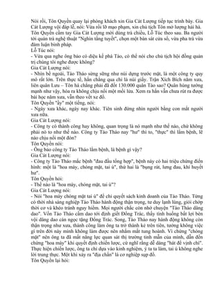 Nói rồi, Tôn Quyền quay lại phòng khách xin Gia Cát Lượng tiếp tục trình bày. Gia 
Cát Lượng vội đáp lễ, nói: Vừa rồi lỡ mạo phạm, xin chủ tịch Tôn mở lượng hải hà. 
Tôn Quyền cầm tay Gia Cát Lượng mời dùng trà chiều, Lỗ Túc theo sau. Ba người 
tới quán trà nghệ thuật "Nghìn tầng tuyết", chọn một bàn sát cửa sổ, vừa pha trà vừa 
đàm luận binh pháp. 
Lỗ Túc nói: 
- Vừa qua nghe ông bảo có diệu kế phá Tào, có thể nói cho chủ tịch hội đồng quản 
trị chúng tôi nghe được không? 
Gia Cát Lượng nói: 
- Nhìn bề ngoài, Tào Tháo sừng sững như núi dựng trước mặt, là một công ty quy 
mô rất lớn. Trên thực tế, hắn chẳng qua chỉ là núi giấy. Trận Xích Bích năm xưa, 
liên quân Lưu – Tôn há chẳng phải đã đốt 130.000 quân Tào sao? Quân hùng tướng 
mạnh như vậy, hóa ra không chịu nổi một mồi lửa. Xem ra hắn vẫn chưa rút ra được 
bài học năm xưa, vẫn theo vết xe đổ. 
Tôn Quyền "ầy" một tiếng, nói: 
- Ngày xưa khác, ngày nay khác. Tiên sinh đừng nhìn người bằng con mắt người 
xưa nữa. 
Gia Cát Lượng nói: 
- Công ty có thành công hay không, quan trọng là nó mạnh như thế nào, chứ không 
phải nó to như thế nào. Công ty Tào Tháo nay "hư" thì to, "thực" thì lắm bệnh, lẽ 
nào chịu nổi một đòn? 
Tôn Quyền nói: 
- Ông bảo công ty Tào Tháo lắm bệnh, là bệnh gì vậy? 
Gia Cát Lượng nói: 
- Công ty Tào Tháo mắc bệnh "đau đầu tổng hợp", bệnh này có hai triệu chứng điển 
hình: một là "hoa mày, chóng mặt, tai ù", thứ hai là "bụng rát, lưng đau, khí huyết 
hư". 
Tôn Quyền hỏi: 
- Thế nào là "hoa mày, chóng mặt, tai ù"? 
Gia Cát Lượng nói: 
- Nói "hoa mày chóng mặt tai ù" để chỉ quyết sách kinh doanh của Tào Tháo. Từng 
có thời nhà sáng nghiệp Tào Tháo hành động thận trọng, tư duy lạnh lùng, giỏi chớp 
thời cơ và khéo tránh nguy hiểm. Mọi người chắc còn nhớ chuyện "Tào Tháo dâng 
dao". Vốn Tào Tháo cầm dao tới định giết Đổng Trác, thấy tình huống bất lợi bèn 
vội dâng dao cán ngọc tặng Đổng Trác. Song, Tào Tháo nay hành động không còn 
thận trọng như xưa, thành công làm ông ta trở thành kẻ trên tiên, tưởng không việc 
gì trên đời này mình không làm được nên nhắm mắt tung hoành. Vì chứng "chóng 
mặt" nên ông ta đã mất năng lực quan sát thị trường tinh mẫn của mình, dẫn đến 
chứng "hoa mày" khi quyết định chiến lược, cứ nghĩ rằng dễ dàng "hát để vịnh chí". 
Thực hiện chiến lược, ông ta chỉ dựa vào kinh nghiệm, ý ta ta làm, tai ù không nghe 
lời trung thực. Một khi xảy ra "địa chấn" là cơ nghiệp sụp đổ. 
Tôn Quyền lại hỏi: 
 