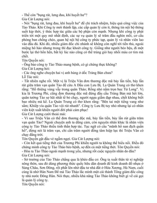 - Thế còn "bụng rát, lưng đau, khí huyết hư"? 
Gia Cát Lượng nói: 
- Nói "bụng rát, lưng đau, khí huyết hư" để chỉ trách nhiệm, hiệu quả công việc của 
Tào Tháo. Khi Công ty mới thành lập, các cấp quản lý còn ít, thông tin nội bộ thông 
suốt kịp thời, ý thức hợp tác giữa các bộ phận còn mạnh. Nhưng khi công ty phát 
triển tới một quy mô nhất định, các sự vụ quản lý sẽ trăm đầu nghìn mối, cơ cấu 
phòng ban chồng chéo, quan hệ nội bộ công ty phức tạp, quản lý và nhân viên lao 
vào đấu đá. Khi đó, nhiều giám đốc chi nhánh sẽ không còn nghĩ tới tiến thủ, ngoài 
miệng hô hào nhưng trong thì đục khoét công ty. Giống như người béo bệu, đi một 
bước lại thở hổn hển, bất kỳ lúc nào cũng có thể trúng gió hay nhồi máu cơ tim mà 
chết. 
Tôn Quyền nói: 
- Ông bảo công ty Tào Tháo mang bệnh, có gì chứng thực không? 
Gia Cát Lượng hỏi: 
- Các ông nghe chuyện hai vị anh hùng ở dốc Tràng Bản chưa? 
Lỗ Túc nói: 
- Tất nhiên nghe rồi. Một vị là Triệu Vân đơn thương độc mã bảy lần tiến, bảy lần 
rút giữa trăm vạn quân Tào để cứu A Đẩu con Lưu Bị. La Quán Trung có thơ khen 
rằng: "Hổ thiêng vùng vẫy trong quân Tháo; Rồng nhỏ nằm trọn bọc Tử Long". Vị 
kia là Trương Phi, cũng đơn thương độc mã đứng đầu cầu Tràng Bản mà hét lớn, 
quân tướng Tào sợ hãi nhất tề bỏ chạy, người ngựa giẫm đạp nhau, chết không biết 
bao nhiêu mà kể. La Quán Trung có thơ khen rằng: "Bên tai một tiếng vang như 
sấm; Khiếp vía quân Tào vội rút nhanh". Công ty Lưu Bị tuy nhỏ nhưng lại có nhân 
viên kiệt xuất khiến người đời phải cảm phục! 
Gia Cát Lượng cười thoải mái: 
- Vì sao Triệu Vân có thể đơn thương độc mã, bảy lần tiến, bảy lần rút giữa trăm 
vạn quân Tào? Ngoài chuyện anh ta dũng cảm, còn nguyên nhân khác là nhân viên 
công ty Tào Tháo thiếu tinh thần hợp tác. Tục ngữ có câu "mãnh hổ nan địch quần 
hồ", đừng nói là trăm vạn, chỉ cần trăm người đồng tâm hiệp lực thì Triệu Vân có 
chạy đằng trời. 
Tôn Quyền gật đầu vẻ ngẫm ngợi. Gia Cát Lượng nói: 
- Còn kết quả tiếng thét của Trương Phi khiến người ta không thể hiểu nổi. Điều đó 
chứng minh công ty Tào Tháo béo bệnh, sợ đến cả một tiếng thét. Tôn Quyền nói: 
- Hóa ra Tào Tháo ngoài mạnh trong yếu, nhưng rốt cuộc nguyên nhân do đâu? 
Gia Cát Lượng nói: 
- Sở trường của Tào Tháo chẳng qua là khéo đầu cơ. Ông ta xuất thân từ xí nghiệp 
nông thôn, sau đó dùng phương thức quốc hữu dân doanh để kinh doanh đồ nhựa ở 
Sùng Châu, Sơn Đông, rồi phất lên nhờ đầu tư nhà đất ở Hứa Xương, Hà Nam, cuối 
cùng là nhờ Hán Nam Đế mà Tào Tháo lắc mình một cái thành Tổng giám đốc công 
ty nhà nước Đông Hán. Nói thực, nhiều khả năng Tào Tháo không biết gì về cái gọi 
là quản lý công ty. 
Tôn Quyền nói: 
 