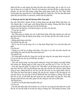 phẩm để bán ra một lượng lớn hàng tồn kho kém chất lượng, gây ra một số vụ tai 
nạn bi thảm do ti-vi phát nổ. Như trò chơi domino, bài báo đã gây ra phản ứng dây 
chuyền, tai nạn liên tiếp giáng xuống đoàn quân hùng mạnh của Tào Tháo, kênh 
truyền hình nào cũng đưa ti-vi Anh Hùng phát nổ. Cùng lúc, Chu Du cầm đầu đoàn 
quân đầy khí thế thừa cơ xuất kích, chiếm một thị phần lớn. 
4. Mượn gà mái đẻ, lập thế thương chiến Tam quốc 
Sau trận Xích Bích, doanh số bán ra hàng tháng của tập đoàn Đông Ngô tăng vọt, 
Tôn Quyền đắc ý, suốt ngày cười không khép nổi miệng. Nhưng một hôm lại gặp 
chuyện đau đầu, ông ta bèn gọi Chu Du tới bàn bạc. 
Ông ta nói Chu Du hay: Lưu Bị tìm ông ta vay tiền. Chu Du hỏi: 
- Vì sao lại vay tiền? 
Tôn Quyền nói: 
- Tào Tháo thua to, không còn sức lo đến Kinh Châu. Mấy dây chuyền sản xuất của 
tập đoàn Kinh Châu đã ngừng hoạt động. Lưu Bị thấy giá hời nên muốn mua lại. 
Chu Du nói: 
- Không phải khoản nhỏ đâu! 
Tôn Quyền thở dài, nói: 
- Kể ra vừa rồi Lưu Bị cũng vất vả vì tập đoàn Đông Ngô, lẽ ra nên báo đáp mới 
phải. 
Chu Du nói: 
- Chúng ta có thể trả ơn bằng cách khác. Cho ông ta vay tiền mua dây chuyền sản 
xuất chẳng hóa nuôi lớn đối thủ cạnh tranh sao? 
Tôn Quyền nói: 
- Tôi cũng nghĩ tới điều đó. Song tên Lưu Bị này cũng tài, tán ngay được em gái tôi. 
Cô em xui mẹ tạo sức ép, tôi biết làm sao đây? 
Chu Du nói: 
- Việc này rất hệ trọng, xin ông quyết cưỡng lại. Song Tôn Quyền cảm thấy không 
thể cưỡng nổi. Không nghĩ ra cách, ông ta chỉ còn biết tìm Lỗ Túc. Lỗ Túc nói: 
- Việc này ông nên giúp. Có năm lý do: Thứ nhất, Lưu Bị đang yêu em gái ông và 
sắp cưới; thứ hai, nếu Lưu Bị không mua mấy dây chuyền sản xuất kia, người khác 
cũng sẽ mua, chẳng thà để nó vào tay Lưu Bị còn hơn vào tay người khác; thứ ba, 
Tào Tháo tuy thua một trận to nhưng vẫn còn dư sức, chúng ta vẫn cần hợp tác với 
Lưu Bị; thứ tư, tuy Lưu Bị có thể trở thành đối thủ của chúng ta, nhưng vẫn là một 
đối thủ có ích, có thể thiết lập mối quan hệ vừa cạnh tranh vừa hợp tác, thúc đẩy 
chúng ta làm tốt hơn; thứ năm, giúp Lưu Bị, chúng ta vẫn cần ra điều kiện. 
Tôn Quyền hỏi: 
- Ý anh là Lưu Bị phải đáp ứng điều kiện gì? 
Lỗ Túc nói: 
- Chỉ cần một điều kiện, đó là khoản vay có lãi cao và trong hai năm phải trả cả gốc 
lẫn lãi, tài sản thế chấp sẽ là toàn bộ công ty Hoàng Tộc. Nếu không trả được, toàn 
 