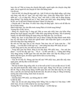 lược cho sư? Nhà sư trong câu chuyện thật ngốc, người nghe câu chuyện cũng thật 
ngốc, chỉ có người kể câu chuyện là vĩnh viễn thông minh. 
Lưu Bị nói: 
- Anh nói thế, tôi cũng đã từng nghĩ vậy. Anh X kiên trì chịu đánh mắng, cuối cùng 
mới được một nhà sư "mua" cho một chiếc lược. Giám đốc Đổng khen "kiên trì 
nhẫn nại", e là vờ tâng bốc. Nhà sư "mua" một chiếc vì thấy anh ta đáng thương, 
đúng không? Vậy không thể nói X "bán" được một chiếc lược, đúng không? Nhận 
bố thí, sao có thể tính là thành tích được? Quan Vũ cũng nói: 
- Chuyện anh Y bán được 10 chiếc lược cũng rất đáng nghi. Anh ta nói để đầu tóc 
bù xù trước tượng 
Phật là bất kính, vậy chải đầu trước tượng Phật có là kính trọng không? 
Trương Phi vỗ đùi, nói to: 
- Đúng rồi, chuyện ông Z cũng giả! Nhà sư mua một chiếc lược còn hiềm tiếng 
phong hoa tuyết nguyệt, mua đến 1.000 chiếc càng không thể được. Nếu là phương 
trượng, tôi nhất định không để mang tiếng cửa Phật như vậy. Lưu Bị nói: 
- Đúng vậy, lược và tích thiện liên can gì nhau? Chẳng thà tặng khách tranh thiền 
hay trà, trên hộp trà đề "thiện khí nghinh nhân" (khí thiện đón người ) còn phải lẽ 
hơn kiểu tặng lược lăng nhăng kia. 
Ba anh em tỉnh ngộ, hoá ra câu chuyện "bán lược cho sư" hoàn toàn bịa. - Thế 
nhưng…- Lưu Bị nhìn Lã Bố ngờ vực: - Anh chẳng bán được 999 chiếc đó sao? 
Lã Bố uống sạch ly bia, nói rành rọt cho ba anh em: 
- Trong thời gian thử thách, đúng là tôi bán được 999 chiếc lược. - Sao anh làm 
được? - Cả ba hỏi đầy ngờ vực. - Tôi à! – Lã Bố cười đắc ý: - Chẳng phải Đổng 
Trác dùng lương 16.000 quan làm mồi nhử đám nhân viên tiếp thị chúng ta sao? 
Muốn chỗ làm ngon, rất nhiều người đã bỏ tiền ra tự mua hàng… 
Trương Phi nói: 
- Việc đó tôi biết rồi. Nhưng anh làm thế nào? 999 chiếc lược, phải đến mấy trăm 
ngàn quan, anh lấy đâu ra tiền để mua? 
Lã Bố cười: 
- Thế nào là khôn sống mống chết, là cá lớn nuốt cá bé? Là từ cái đầu mà ra! Vì thế, 
các nhà kinh doanh đều chăm chăm vào bọn ngốc. Đổng Trác thế nào, Lã Bố này 
thế đó. Ông ta dùng lương tháng 16.000 quan làm mồi nhử đám tiếp thị; tôi cũng 
làm y cách đó, tìm một bọn tiếp thị để nhử mồi. Ba anh em sững sờ. Đúng là thương 
trường như chiến trường, bước bước là mưu kế. 
Trương Phi hỏi: 
- Anh bán được 999 chiếc, sao không phải là 1.000? 
Lã Bố lắc đầu: 
- Đến việc đó mà anh cũng không hiểu? Đổng Trác tự nhận là Z bán được 1.000 
chiếc lược, tôi sao có thể cướp kỷ lục của ông ta được? 
Trương Phi "a" một tiếng. - Các anh biết không? – Lã Bố tiếp tục: 
 