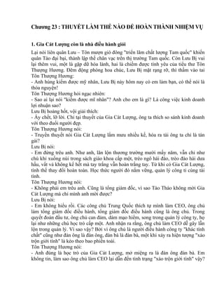 Chương 23 : THUYẾT LÀM THẾ NÀO ĐỂ HOÀN THÀNH NHIỆM VỤ 
1. Gia Cát Lượng còn là nhà điều hành giỏi 
Lại nói liên quân Lưu – Tôn mượn gió đông "triển lãm chất lượng Tam quốc" khiến 
quân Tào đại bại, thành lập thế chân vạc trên thị trường Tam quốc. Còn Lưu Bị vui 
lại thêm vui, một là gặp dữ hóa lành, hai là chiếm được tình yêu của tiểu thư Tôn 
Thượng Hương. Đêm động phòng hoa chúc, Lưu Bị mặt rạng rỡ, thì thầm vào tai 
Tôn Thượng Hương: 
- Anh hùng kiếm được mỹ nhân, Lưu Bị này hôm nay có em làm bạn, có thể nói là 
thỏa nguyện! 
Tôn Thượng Hương hỏi ngạc nhiên: 
- Sao ai lại nói "kiếm được mĩ nhân"? Anh cho em là gì? Là công việc kinh doanh 
lợi nhuận sao? 
Lưu Bị hoảng hốt, vội giải thích: 
- Ấy chết, lỡ lời. Chỉ tại thuyết của Gia Cát Lượng, ông ta thích so sánh kinh doanh 
với theo đuổi người đẹp. 
Tôn Thượng Hương nói: 
- Truyền thuyết nói Gia Cát Lượng lắm mưu nhiều kế, hóa ra tài ông ta chỉ là tán 
gái? 
Lưu Bị nói: 
- Em đừng trêu anh. Như anh, lăn lộn thương trường mười mấy năm, vẫn chỉ như 
chú khỉ xuống núi trong sách giáo khoa cấp một, trèo ngô hái đào, trèo đào hái dưa 
hấu, vất vả không kể hết mà tay trắng vẫn hoàn trắng tay. Từ khi có Gia Cát Lượng, 
tình thế thay đổi hoàn toàn. Học thức người đó nắm vững, quản lý công tỉ cùng tài 
tình. 
Tôn Thượng Hương nói: 
- Không phải em trêu anh. Cũng là tổng giám đốc, vì sao Tào Tháo không mời Gia 
Cát Lượng mà chỉ mình anh mời được? 
Lưu Bị nói: 
- Em không hiểu rồi. Các công chủ Trung Quốc thích tự mình làm CEO, ông chủ 
làm tổng giám đốc điều hành, tổng giám đốc điều hành cũng là ông chủ. Trong 
quyết đoán đầu tư, ông chủ can đảm, dám mạo hiểm, song trong quản lý công ty, họ 
lại như những chú học trò cấp một. Anh nhận ra rằng, ông chủ làm CEO dễ gây lẫn 
lộn trong quản lý. Vì sao vậy? Bởi vì ông chủ là người điều hành công ty "khác tính 
chất" cũng như đàn ông là đàn ông, đàn bà là đàn bà, một khi xảy ra hiện tượng "xáo 
trộn giới tính" là kéo theo bao phiền toái. 
Tôn Thượng Hương nói: 
- Anh đúng là học trò của Gia Cát Lượng, mở miệng ra là đàn ông đàn bà. Em 
không tin, làm sao ông chủ làm CEO lại dẫn đến tình trạng "xáo trộn giới tính" vậy? 
 