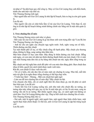 xử phạt ư? Sợ phá hoại quy chế công ty. May có Gia Cát Lượng thay anh điều hành, 
tránh cho anh một việc khó xử. 
Tôn Thượng Hương tỉnh ngộ: 
- Mọi người đều nói Gia Cát Lượng là nhà lập kế hoạch, hóa ra ông ta còn giỏi quản 
lý. 
Lưu Bị nói: 
- Mọi người vẫn còn có chút hiểu lầm về tài của Gia Cát Lượng. Trên thực tế, nói 
ông ta là nhà lập kế hoạch thông minh không chính xác bằng nói là một nhà quản lý 
giỏi. 
2. Treo chuông lên cổ mèo 
Tôn Thượng Hương mỉm cười như vẻ ghen: 
- Rốt cuộc tài của Gia Cát Lượng là gì mà được anh xem trọng đến vậy? Lưu Bị ôm 
Tôn Thượng Hương vào lòng nói: 
- Anh kể cho em nghe câu chuyện ngụ ngôn nước Anh, nghe xong em sẽ hiểu. 
Thiên đường của bầy chuột 
Tại một thành phố cổ nọ, có bầy chuột sống rất hạnh phúc. Bầy chuột yêu thương 
nhau, không lo lắng, sung sướng như thần tiên. 
Một hôm chuột Có học cảm thán: Đây đúng là thiên đường của loài chuột. Bỗng 
một ngày, có con mèo tới phá tan thiên đường thanh bình của loài chuột. Chỉ vì một 
con mèo hoang màu đen mà cả họ hàng nhà chuột tan nát, ngày đêm sống trong sợ 
hãi. 
Bầy chuột mở hội nghị bàn cách đối phó với con mèo đen đáng ghét. Bọn chuột đua 
nhau tố khổ, quyết tìm cách tránh được nanh vuốt mèo. 
Khi đó, con chuột Có học vuốt râu nói: 
- Tôi có ý kiến, chỉ cần đeo lên cổ mèo một cái chuông là xong. Như thế, mỗi khi 
mèo tới gần là ta nghe được tiếng chuông có thể kịp chạy trốn. 
- Ý kiến hay lắm! - Nhưng... Một con chuột hỏi nghi ngờ: 
- Làm sao để treo chuông lên cổ mèo đây? Bầy chuột im bặt. 
Câu chuyện cho thấy, chỉ có cách nghĩ thôi thì chưa được gì, mà tất phải có cách 
làm hiệu quả. Lưu Bị nói: 
- Trước khi Gia Cát Lượng xuống núi, anh như một chú chuột đầy ảo tưởng, ảo 
tưởng như mây trắng trôi qua, tuy có lúc là một trận gió, có lúc là cơn mưa, song ảo 
tưởng vẫn chỉ là ảo tưởng. Rất nhiều người cũng vậy, có cách nghĩ mà không có 
cách làm. Gia Cát Lượng không như vậy. Ông ta biết cách treo chuông lên cổ mèo. 
Tôn Thượng Hương thấy thú vị: 
- Hai anh, một là người nghĩ, một người làm, một người thực hiện chiến lược, một 
người thực hiện chiến thuật. Có thể nói, anh và Gia Cát Lượng là cặp bài trùng tuyệt 
vời! 
Lưu Bị cười: 
 