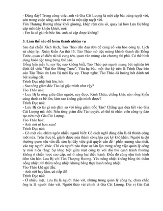 - Đúng đấy! Trong công việc, anh và Gia Cát Lượng là một cặp bài trùng tuyệt vời, 
còn trong cuộc sống, anh với em là một cặp tuyệt vời. 
Tôn Thượng Hương nhảy khỏi giường, khép rèm cửa sổ, quay lại hôn Lưu Bị bằng 
cặp môi đầy khiêu khích, nói: 
- Em là cô gái rất bốc lửa, anh có cặp được không? 
3. Làm thế nào để hoàn thành nhiệm vụ 
Sau đại chiến Xích Bích, Tào Tháo dằn đau đớn để củng cố văn hóa công ty. Lịch 
sử chép lại: Xuân Kiến An thứ 15, Tào Tháo mở tiệc mừng khánh thành đài Đồng 
Tước, quan võ diễn tài tài cung tên, quan văn mừng văn chương thi phú. Có thể hình 
dung buổi tiệc tưng bừng thế nào. 
Uống liền mấy li, say lúc nào không biết, Tào Tháo gọi người mang bút nghiên tới 
định để viết: "Đài thơ Đồng Tước". Vừa hạ bút, một thư ký trên là Trình Dục báo 
cáo Tào Tháo tin Lưu Bị mới lấy vợ. Thoạt nghe, Tào Tháo đã hoảng hốt đánh rơi 
bút xuống đất. 
Trình Dục nhặt bút lên, hỏi: 
- Sao tổng giám đốc Tào lại giật mình như vậy? 
Tào Tháo nói: 
- Lưu Bị là rồng giữa đám người, nay được Kinh Châu, chẳng khác nào rồng khốn 
cùng thoát ra bể lớn, làm sao không giật mình được? 
Trình Dục nói: 
- Lưu Bị có tài gì mà dám so với tống giám đốc Tào? Chẳng qua dựa hết vào Gia 
Cát Lượng mà thôi. Nếu tổng giám đốc Tào quyết, có thể từ nhân viên công ty đào 
tạo nên một Gia Cát Lượng. 
Tào Tháo hỏi: 
- Anh nói rõ hơn xem! 
Trình Dục nói: 
- Có một câu châm ngôn nhiều người biết: Có cách nghĩ đúng đắn là đã thành công 
một nửa. Trên thực tế, giành được nửa thành công kia cực kỳ khó khăn. Người ta chỉ 
thường quen nêu vấn đề, còn lại đẩy việc giải quyết vấn đề - phần xương xẩu nhất, 
vào tay người khác. Chỉ có người nào thực sự lăn lộn trong công việc quản lý công 
ty mới hiểu rằng: Sự khác biệt giữa một công ty với đối thủ cạnh tranh thường 
không ở chiến lược cao cấp, mà ở năng lực điều hành. Điều đó cũng như tình hình 
đêm tân hôn Lưu Bị với Tôn Thượng Hương. Yêu nồng nhiệt không bằng thì thầm 
nồng nhiệt, thì thầm nồng nhiệt không bằng thực hành nồng nhiệt. 
Tào Tháo khẽ gật đầu: 
- Anh nói hay lắm, cứ tiếp đi! 
Trình Dục nói: 
- Ở nhiều mặt, Lưu Bị là người tháo vát, nhưng trong quản lý công ty, chưa chắc 
ông ta là người tháo vát. Người tháo vát chính là Gia Cát Lượng. Địa vị Gia Cát 
 