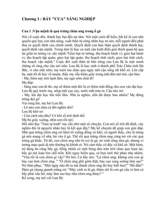 Chương 1 : BẢY "CUA" SÁNG NGHIỆP 
Cua 1 :Vận mệnh là quả trứng chim ưng trong ổ gà 
Nói về cuộc đời, thành hay bại đều tại tâm. Nói một cách dễ hiểu, bất kể là con nhà 
quyền quý hay con nhà nông, xuất thân từ công nhân hay tư sản, mỗi người đều phải 
đưa ra quyết định của chính mình. Quyết định của bản thân quyết định thành bại, 
quyết định vận mệnh. Trong tâm lý học có một câu kinh điển giải thích quan hệ qua 
lại giữa tư tưởng và vận mệnh:"Gieo hạt tư tưởng, thu hoạch hành vi; gieo hạt hành 
vi, thu hoạch tập quán; gieo hạt tập quán, thu hoạch tính cách; gieo hạt tính cách, 
thu hoạch vận mệnh." Cuộc đời xuất thân từ bần nông của Lưu Bị là một minh 
chứng rõ ràng cho câu nói trên. Lưu Bị là học sinh ở thành phố Trác Châu tỉnh Hà 
Bắc, vì cha mất sớm, mẹ nuôi rau cháo qua ngày nên cậu sống rất khổ sở. Lên cấp 
ba, một tối đi học về muộn, thấy mẹ vẫn khâu giày trong ánh đèn mờ mờ, cậu bảo: 
- Mẹ, hôm nay trời lạnh lắm, mẹ ngủ sớm chút đi! 
Mẹ đáp: 
- Sáng mai con đi thi, mẹ cố thêm một đôi là có thêm một đồng cho con vào đại học. 
Lưu Bị quỳ trước mẹ, sống mũi cay cay, nước mắt trào ra. Cậu nức nở: 
- Mẹ, lên đại học tốn tiền lắm. Nhà ta nghèo, tiền đó được bao nhiêu? Mẹ đừng 
trông đợi gì! 
Vai rung lên, mẹ hỏi Lưu Bị: 
- Lẽ nào con chịu cả đời nghèo đói? 
Lưu Bị khổ sở: 
- Còn cách nào đâu? Có khi số trời định thế. 
Mẹ bỏ giày xuống, nhìn con rồi nói: 
Hồi nhỏ đọc "Tam tự kinh" mẹ vẫn nhớ một số chuyện. Con nói số trời đã định, vậy 
nghèo đói là nguyên nhân hay là kết quả đây? Mẹ kể chuyện để giúp con giải đáp. 
Một quả trứng chim ưng rơi khỏi tổ xuống đống cỏ khô, có người thấy, cho là trứng 
gà nên mang về nhà, bỏ vào ổ gà. Thế rồi quả trứng chim ưng cùng nở với các quả 
trứng gà khác. Từ đó, con chim ưng nhỏ bị coi là gà, nó sinh sống như gà, nhưng vì 
tướng mạo quái dị nên thường bị khinh rẻ. Nó cảm thấy cô độc và khổ sở. Một hôm, 
nó đang ăn cùng bầy gà, bỗng nhiên có một bóng đen trên trời chao qua lượn lại, 
bầy gà tán loạn tìm chỗ trốn. Khi nguy hiểm qua, cả bọn mới thở phào nhẹ nhõm. 
"Vừa rồi là con chim gì vậy? Nó hỏi. Cả bầy nói: "Là chim ưng, không còn con gì 
bay cao hơn chim ưng. " "Ồ chim ưng ghê gớm thật, bay cao sung sướng làm sao!" 
Nó thán phục. "Một ngày nào đó ta mà thành chim ưng thì hay biết bao!" "Đồ đần!" 
Đám gà chung quanh mắng nó: "Mày sinh ra là gà, thậm chí là con gà xấu xí làm cả 
bầy phải xấu hổ, mày làm sao bay như chim ưng được? " 
Kể xong, mẹ nói với Lưu Bị: 
 
