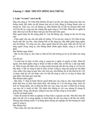 Chương 3 : HỌC THUYẾT ĐÓNG ĐAI THÙNG 
1. Luận "rò nước" của Lưu Bị 
Ông chủ công ty Từ Châu Đào Khiêm rất quý Lưu Bị, cho rằng chàng kỉm dỉm mà 
thông minh, đối nhân xử thế khoan hoà mà có tình, đúng là chàng thanh niên có 
tương lai. Tuổi cao, con cái không có, Đào Khiêm đã vài lần trò chuyện thân tình 
với Lưu Bị, hy vọng sau này chàng tiếp quản công ty Từ Châu. Điều đó có nghĩa là 
mấy năm sau Lưu Bị sẽ được một gia sản hơn một triệu quan. 
Phải người khác thì đã sướng phát rồ. Lưu Bị không vậy, chàng từ tốn trả lời ông 
chủ: 
- Cháu nghĩ việc này cần cân nhắc kỹ lưỡng. Về tư mà nói, công ty Từ Châu là tâm 
huyết một đời của bác, cháu không biết có đủ năng lực tiếp nhận gánh nặng nghìn 
cân đó không. Về công mà nói, chọn người thừa kế liên quan chặt chẽ tới lợi ích 
từng người trong công ty; nếu không danh chính ngôn thuận, công ty sẽ mất ổn 
định. 
Đào Khiêm ngạc nhiên: 
- Bác là chủ công ty, bác chọn ai thừa kế thì ảnh hưởng gì tới sự ổn định của công 
ty? 
Lưu Bị nói: 
- Là một loại tổ chức xã hội, công ty mang hai ý nghĩa về quyền sở hữu. Nhìn bề 
ngoài, trên danh nghĩa công ty thuộc sở hữu tư nhân, bác có thể tùy ý sắp xếp nhân 
sự. Nhìn từ góc độ nhân viên, ai cũng muốn hoà hợp tiền đồ của công ty với lợi ích 
bản thân, vì thế nó cũng là một tổ chức xã hội. Công ty càng tôn trọng lợi ích nhân 
viên, nhân viên càng tự giác làm việc tích cực; nếu không, họ sẽ lần lượt bỏ đi. Chỉ 
có buộc chặt lợi ích của nhân viên với tiền đồ công ty mới có và duy trì được đội 
ngũ nhân viên hiệu quả vượt bậc. 
Đào Khiêm trầm ngâm: 
- Bác hiểu. Ý cháu là trước bất kỳ quyết định nào của công ty, bác cũng không thể 
thiên lệch hay có biểu hiện thiên lệch, nếu không sẽ vì tư mà hỏng công. Xem lại 
lịch sử Trung Quốc, dù cả thiên hạ đều của vua, song vua nào vì thiên hạ sẽ hưng, 
vua nào chỉ vì mình sẽ diệt. Tất nhiên bác không so với vua, nhưng lẽ chung là 
giống nhau. Song, bác đã già, chẳng lẽ sau này chỉ đạo công ty từ âm phủ? 
Lưu Bị vội thanh minh: 
- Cháu rất muốn kế thừa sự nghiệp và thực hiện ý nguyện của bác. Như thế cháu đỡ 
phải trải nỗi vất vả sáng nghiệp, có luôn được tài sản của công ty để thử sức mình. 
Nhưng cháu không muốn vì tự dưng được không sản nghiệp mà ảnh hưởng tới cách 
quản lý công ty. 
Đào Khiêm hỏi: 
- Theo cháu, bác nên làm thế nào? 
 