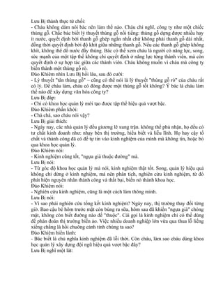 Lưu Bị thành thực từ chối: 
- Cháu không dám nói bác nên làm thế nào. Cháu chỉ nghĩ, công ty như một chiếc 
thùng gỗ. Chắc bác biết lý thuyết thùng gỗ nổi tiếng: thùng gỗ dựng được nhiều hay 
ít nước, quyết định bởi thanh gỗ ghép ngắn nhất chứ không phải thanh gỗ dài nhất, 
đồng thời quyết định bởi độ khít giữa những thanh gỗ. Nếu các thanh gỗ ghép không 
khít, không thể đổ nước đầy thùng. Bác có thể xem cháu là người có năng lực, song, 
sức mạnh của một tập thể không chỉ quyết định ở năng lực từng thành viên, mà còn 
quyết định ở sự hợp tác giữa các thành viên. Cháu không muốn vì cháu mà công ty 
biến thành một thùng gỗ rò. 
Đào Khiêm nhìn Lưu Bị hồi lâu, sau đó cười: 
- Lý thuyết "tân thùng gỗ" – cũng có thể nói là lý thuyết "thùng gỗ rò" của cháu rất 
có lý. Để cháu làm, cháu có đóng được một thùng gỗ tốt không? Ý bác là cháu làm 
thế nào để xây dựng văn hóa công ty? 
Lưu Bị đáp: 
- Chỉ có khoa học quản lý mới tạo được tập thể hiệu quả vượt bậc. 
Đào Khiêm phấn khởi: 
- Chà chà, sao cháu nói vậy? 
Lưu Bị giải thích: 
- Ngày nay, các nhà quản lý đều giương lê xung trận. không thể phủ nhận, họ đều có 
tư chất kinh doanh như: nhạy bén thị trường, hiểu biết và liễu lĩnh. Họ hay cậy tố 
chất và thành công đã có để tự tin vào kinh nghiệm của mình mà không tin, hoặc bỏ 
qua khoa học quản lý. 
Đào Khiêm nói: 
- Kinh nghiệm cũng tốt, "ngựa già thuộc đường" mà. 
Lưu Bị nói: 
- Từ góc độ khoa học quản lý mà nói, kinh nghiệm thật tốt. Song, quản lý hiệu quả 
không chỉ dừng ở kinh nghiệm, mà nên phân tích, nghiên cứu kinh nghiệm, từ đó 
phát hiện nguyên nhân thành công và thất bại, biến nó thành khoa học. 
Đào Khiêm nói: 
- Nghiên cứu kinh nghiệm, cũng là một cách làm thông minh. 
Lưu Bị nói: 
- Vì sao phải nghiên cứu tổng kết kinh nghiệm? Ngày nay, thị trường thay đổi từng 
giờ. Bao cậu bé hôm trước mặt còn búng ra sữa, hôm sau đã khiến "ngựa già" chóng 
mặt, không còn biết đường nào để "thuộc". Cái gọi là kinh nghiệm chỉ có thể dùng 
để phán đoán thị trường biến ảo. Việc nhiều doanh nghiệp lớn vừa qua thua lỗ liểng 
xiểng chẳng là hồi chuông cảnh tỉnh chúng ta sao? 
Đào Khiêm hiền lành: 
- Bác biết là chủ nghĩa kinh nghiệm đã lỗi thời. Còn cháu, làm sao cháu dùng khoa 
học quản lý xây dựng đội ngũ hiệu quả vượt bậc đây? 
Lưu Bị nghĩ một lát: 
 