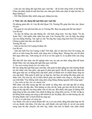 - Làm sao xây dựng đội ngũ hiệu quả vượt bậc – đó là một công trình có hệ thống. 
Cháu cần phải chuẩn bị một bản báo cáo, năm giờ chiều mai cháu sẽ nộp cho bác, có 
được không ạ? 
- Tốt! Đào Khiêm thấy mình càng quý chàng trai này. 
2. Năm việc xây dựng đội ngũ hiệu quả vượt bậc 
Từ phòng giám đốc về, Lưu Bị nhờ Quan Vũ, Trương Phi giúp làm báo cáo. Quan 
Vũ nói: 
- Tài quản lý của anh hơn hẳn em và Trương Phi. Bọn em giúp anh thế nào được? 
Lưu Bị nói: 
- Tư duy hệ thống của anh không tốt, viết lách cũng kém. Em đọc thuộc "Tả thị 
Xuân Thu", chữ nghĩa chắc chắn hơn anh. Còn Trương Phi, vừa rồi thấy thư pháp 
của em chẳng thường. Tục ngữ có câu "ba ông thợ vụng cũng hơn Gia Cát Lượng". 
Chúng ta phải làm báo cáo thật tốt. 
Trương Phi nói: 
- Anh cứ tìm Gia Cát Lượng là được rồi. 
Lưu Bị nói: 
- Anh nào biết Gia Cát Lượng ở đâu? Nói thật, nếu có tăm hơi Gia Cát Lượng, dù 
anh ta có trốn trong lều tranh, anh cũng mời ra bằng được. Nhưng báo cáo thì phải 
làm ngay đêm nay. Anh mong nó sẽ là cơ sở cho quản lý và sự phát triển của công 
ty. 
Hệt như hồi làm luận văn tốt nghiệp năm xưa, ba anh em thức trắng đêm để hoàn 
thành Năm việc xây dựng đội ngũ hiệu quả vượt bậc 
1- Tạo môi trường thuận lợi cho nhân viên 
Để xây dựng đội ngũ hiệu quả vượt bậc, nhà quản lý phải gắng tạo môi trường thuận 
lợi cho nhân viên, bao gồm: cấp quản lý phải giải quyết vấn đề của tập thể, dành đủ 
thời gian tiếp xúc và thông hiểu cấp dưới, phải có thành tích và chiếm được lòng tin 
của cấp dưới. Nhà quản lý phải tạo sự hợp tác, hài hoà, tin tưởng lẫn nhau giữa các 
nhân viên. Nói tóm lại, dù có hiềm khích giữa các thành viên công ti, vẫn phải nêu 
cao tinh thần "Tuy không sinh cùng năm cùng tháng nhưng nguyện chết cùng ngày". 
2- Tạo niềm tự hào cho các thành viên 
Mỗi nhân viên đều mong tập thể của mình có tiếng tăm, mà một tập thể có tiếng 
phải có tiêu chí độc đáo. Nếu không có tiêu chí đó, hoặc giả tiêu chí đó bị tổn hại, 
lòng tự hào tập thể của từng nhân viên sẽ tiêu tan. Rất nhiều nhà quản lý không biết 
rằng lòng tự hào của nhân viên chính là động lực cống hiến của họ. Vì thế, từ lập ra 
hệ thống hình tượng của công ty đến khích lệ các bộ phận, đều có ảnh hưởng sâu sắc 
tới từng thành viên và kích thích họ sáng tạo. 
3- Tạo vị trí phù hợp với năng lực 
Các thành viên cần có trách nhiệm đối với vị trí của mình, đồng thời phải hợp tác tốt 
với các thành viên khác. Chỉ như vậy, mỗi thành viên mới hiểu rõ vai trò của mình 
trong toàn bộ dây chuyền; chỉ như vậy, nhân viên mới là thành viên chân chính 
 