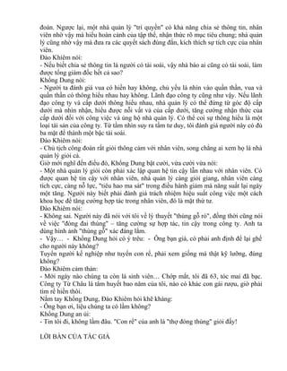 đoán. Ngược lại, một nhà quản lý "trí quyền" có khả năng chia sẻ thông tin, nhân 
viên nhờ vậy mà hiểu hoàn cảnh của tập thể, nhận thức rõ mục tiêu chung; nhà quản 
lý cũng nhờ vậy mà đưa ra các quyết sách đúng đắn, kích thích sự tích cực của nhân 
viên. 
Đào Khiêm nói: 
- Nếu biết chia sẻ thông tin là người có tài soái, vậy nhà báo ai cũng có tài soái, làm 
được tổng giám đốc hết cả sao? 
Khổng Dung nói: 
- Người ta đánh giá vua có hiền hay không, chủ yếu là nhìn vào quần thần, vua và 
quần thần có thông hiểu nhau hay không. Lãnh đạo công ty cũng như vậy. Nếu lãnh 
đạo công ty và cấp dưới thông hiểu nhau, nhà quản lý có thể đứng từ góc độ cấp 
dưới mà nhìn nhận, hiểu được nỗi vất vả của cấp dưới, tăng cường nhận thức của 
cấp dưới đối với công việc và ủng hộ nhà quản lý. Có thể coi sự thông hiểu là một 
loại tài sản của công ty. Từ tầm nhìn suy ra tầm tư duy, tôi đánh giá người này có đủ 
ba mặt để thành một bậc tài soái. 
Đào Khiêm nói: 
- Chủ tịch công đoàn rất giỏi thông cảm với nhân viên, song chẳng ai xem họ là nhà 
quản lý giỏi cả. 
Giờ mới nghĩ đến điều đó, Khổng Dung bật cười, vừa cười vừa nói: 
- Một nhà quản lý giỏi còn phải xác lập quan hệ tin cậy lẫn nhau với nhân viên. Có 
được quan hệ tin cậy với nhân viên, nhà quản lý càng giỏi giang, nhân viên càng 
tích cực, càng nỗ lực, "tiêu hao ma sát" trong điều hành giảm mà năng suất lại ngày 
một tăng. Người này biết phải đánh giá trách nhiệm hiệu suất công việc một cách 
khoa học để tăng cường hợp tác trong nhân viên, đó là mặt thứ tư. 
Đào Khiêm nói: 
- Không sai. Người này đã nói với tôi về lý thuyết "thùng gỗ rò", đồng thời cũng nói 
về việc "đóng đai thùng" – tăng cường sự hợp tác, tin cậy trong công ty. Anh ta 
dùng hình ảnh "thùng gỗ" xác đáng lắm. 
- Vậy… - Khổng Dung hỏi có ý trêu: - Ông bạn già, có phải anh định để lại ghế 
cho người này không? 
Tuyển người kế nghiệp như tuyển con rể, phải xem giống má thật kỹ lưỡng, đúng 
không? 
Đào Khiêm cảm thán: 
- Mới ngày nào chúng ta còn là sinh viên… Chớp mắt, tôi đã 63, tóc mai đã bạc. 
Công ty Từ Châu là tâm huyết bao năm của tôi, nào có khác con gái rượu, giờ phải 
tìm rể hiền thôi. 
Nắm tay Khổng Dung, Đào Khiêm hỏi khẽ khàng: 
- Ông bạn ơi, liệu chúng ta có lầm không? 
Khổng Dung an ủi: 
- Tin tôi đi, không lầm đâu. "Con rể" của anh là "thợ đóng thùng" giỏi đấy! 
LỜI BÀN CỦA TÁC GIẢ 
 