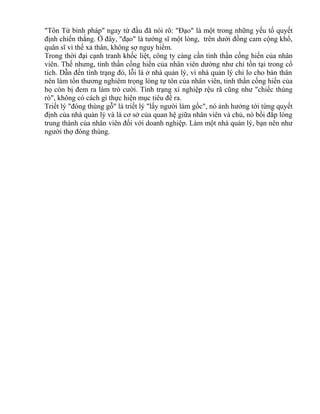 "Tôn Tử binh pháp" ngay từ đầu đã nói rõ: "Đạo" là một trong những yếu tố quyết 
định chiến thắng. Ở đây, "đạo" là tướng sĩ một lòng, trên dưới đồng cam cộng khổ, 
quân sĩ vì thế xả thân, không sợ nguy hiểm. 
Trong thời đại cạnh tranh khốc liệt, công ty càng cần tinh thần cống hiến của nhân 
viên. Thế nhưng, tinh thần cống hiến của nhân viên dường như chỉ tồn tại trong cổ 
tích. Dẫn đến tình trạng đó, lỗi là ở nhà quản lý, vì nhà quản lý chỉ lo cho bản thân 
nên làm tổn thương nghiêm trọng lòng tự tôn của nhân viên, tinh thần cống hiến của 
họ còn bị đem ra làm trò cười. Tình trạng xí nghiệp rệu rã cũng như "chiếc thùng 
rò", không có cách gì thực hiện mục tiêu đề ra. 
Triết lý "đóng thùng gỗ" là triết lý "lấy người làm gốc", nó ảnh hưởng tới từng quyết 
định của nhà quản lý và là cơ sở của quan hệ giữa nhân viên và chủ, nó bồi đắp lòng 
trung thành của nhân viên đối với doanh nghiệp. Làm một nhà quản lý, bạn nên như 
người thợ đóng thùng. 
 