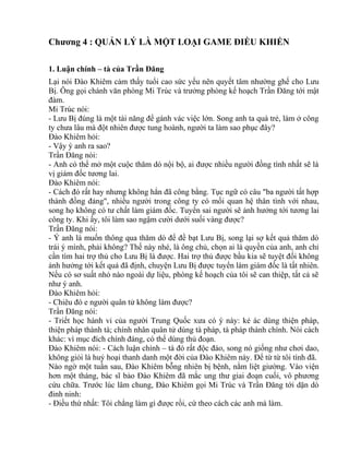 Chương 4 : QUẢN LÝ LÀ MỘT LOẠI GAME ĐIỀU KHIỂN 
1. Luận chính – tà của Trần Đăng 
Lại nói Đào Khiêm cảm thấy tuổi cao sức yếu nên quyết tâm nhường ghế cho Lưu 
Bị. Ông gọi chánh văn phòng Mi Trúc và trưởng phòng kế hoạch Trần Đăng tới mật 
đàm. 
Mi Trúc nói: 
- Lưu Bị đúng là một tài năng để gánh vác việc lớn. Song anh ta quá trẻ, làm ở công 
ty chưa lâu mà đột nhiên được tung hoành, người ta làm sao phục đây? 
Đào Khiêm hỏi: 
- Vậy ý anh ra sao? 
Trần Đăng nói: 
- Anh có thể mở một cuộc thăm dò nội bộ, ai được nhiều người đồng tình nhất sẽ là 
vị giám đốc tương lai. 
Đào Khiêm nói: 
- Cách đó rất hay nhưng không hẳn đã công bằng. Tục ngữ có câu "ba người tất hợp 
thành đồng đảng", nhiều người trong công ty có mối quan hệ thân tình với nhau, 
song họ không có tư chất làm giám đốc. Tuyển sai người sẽ ảnh hưởng tới tương lai 
công ty. Khi ấy, tôi làm sao ngậm cười dưới suối vàng được? 
Trần Đăng nói: 
- Ý anh là muốn thông qua thăm dò để đề bạt Lưu Bị, song lại sợ kết quả thăm dò 
trái ý mình, phải không? Thế này nhé, là ông chủ, chọn ai là quyền của anh, anh chỉ 
cần tìm hai trợ thủ cho Lưu Bị là được. Hai trợ thủ được bầu kia sẽ tuyệt đối không 
ảnh hưởng tới kết quả đã định, chuyện Lưu Bị được tuyển làm giám đốc là tất nhiên. 
Nếu có sơ suất nhỏ nào ngoài dự liệu, phòng kế hoạch của tôi sẽ can thiệp, tất cả sẽ 
như ý anh. 
Đào Khiêm hỏi: 
- Chiêu đó e người quân tử không làm được? 
Trần Đăng nói: 
- Triết học hành vi của người Trung Quốc xưa có ý này: kẻ ác dùng thiện pháp, 
thiện pháp thành tà; chính nhân quân tử dùng tà pháp, tà pháp thành chính. Nói cách 
khác: vì mục đích chính đáng, có thể dùng thủ đoạn. 
Đào Khiêm nói: - Cách luận chính – tà đó rất độc đáo, song nó giống như chơi dao, 
không giỏi là huỷ hoại thanh danh một đời của Đào Khiêm này. Để từ từ tôi tính đã. 
Nào ngờ một tuần sau, Đào Khiêm bỗng nhiên bị bệnh, nằm liệt giường. Vào viện 
hơn một tháng, bác sĩ bảo Đào Khiêm đã mắc ung thư giai đoạn cuối, vô phương 
cứu chữa. Trước lúc lâm chung, Đào Khiêm gọi Mi Trúc và Trần Đăng tới dặn dò 
đinh ninh: 
- Điều thứ nhất: Tôi chẳng làm gì được rồi, cứ theo cách các anh mà làm. 
 