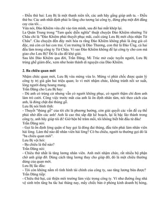 - Điều thứ hai: Lưu Bị là một thanh niên tốt, các anh hãy gắng giúp anh ta. - Điều 
thứ ba: Các anh nhất định phải lo lắng cho tương lai công ty, đừng phụ một đời đắng 
cay của tôi… 
Vừa nói, Đào Khiêm vừa chỉ vào tim mình, sau đó hai mắt khép lại. 
La Quán Trung trong "Tam quốc diễn nghĩa" thuật chuyện Đào Khiêm nhường Từ 
Châu chỉ là "Đào Khiêm phải thuyết phục mãi, cuối cùng Lưu Bị mới chịu nhận Từ 
Châu". Câu chuyện đến đây mới hóa ra rằng Đào Khiêm không phải là ông già cô 
độc, mà còn có hai con trai. Con trưởng là Đào Thương, con thứ là Đào Ứng, cả hai 
đều làm trong công ty Từ Châu. Vì sao Đào Khiêm không để lại công ty cho con mà 
giao cho Lưu Bị? Đó là câu đố khó giải. 
Sau khi Đào Khiêm qua đời, Trần Đăng, Mi Trúc mở cuộc tuyển người, Lưu Bị 
trúng ghế giám đốc, xem như hoàn thành di nguyện của Đào Khiêm. 
2. Ba chiêu quan mới 
Nhậm chức quan mới, Lưu Bị vừa mừng vừa lo. Mừng vì phút chốc được quản lý 
công ty trị giá gần hai triệu quan; lo vì mới nhậm chức, không tránh nổi sơ suất, 
lòng người đang hoang mang. 
Trần Đăng cho Lưu Bị hay: 
- Dù anh có trúng cử nhưng vẫn có người không phục, có người thậm chí đem anh 
làm trò cười. Công việc trước mắt của anh là ổn định nhân tâm, nói theo cách của 
anh, là đóng chặt đai thùng gỗ. 
Lưu Bị nói bình tĩnh: 
- Thuyết "thùng gỗ" của tôi chỉ là phương hướng, còn giải quyết các vấn đề cụ thể 
phải nhờ đến các anh! Anh là cao thủ sắp đặt kế hoạch, lại là bậc lão thành trong 
công ty, anh hãy giúp tôi đi! Giờ bộn bề trăm mối, tôi không biết bắt đầu từ đâu! 
Trần Đăng nói: 
- Gọi là ổn định lòng quân sĩ hay gọi là đóng đai thùng, đầu tiên phải làm nhân viên 
hài lòng. Làm thế nào để nhân viên hài lòng? Có ba chiêu, người ta thường gọi đó là 
"ba chiêu quan mới". 
Lưu Bị vội hỏi: 
- Ba chiêu là thế nào? 
Trần Đăng nói: 
- Chiêu thứ nhất là tăng lương nhân viên. Anh mới nhậm chức, rất nhiều bộ phận 
chờ anh giúp đỡ. Dùng cách tăng lương thay cho giúp đỡ, đó là một chiêu thường 
dùng của quan mới. 
Lưu Bị lắc đầu: 
- Tôi còn không nắm rõ tình hình tài chính của công ty, sao tăng lương bừa được? 
Trần Đăng tiếp: 
- Chiêu thứ hai, cải thiện môi trường làm việc trong công ty. Ví như đường ống nhà 
vệ sinh trên tầng ba tắc hai tháng nay, mấy chiếc bàn ở phòng kinh doanh bị hỏng, 
 