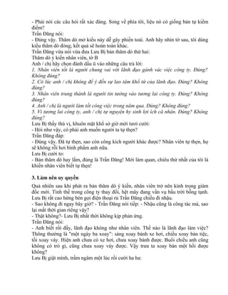 - Phải nói các câu hỏi rất xác đáng. Song về phía tôi, liệu nó có giống bản tự kiểm 
điểm? 
Trần Đăng nói: 
- Đúng vậy. Thăm dò mở kiểu này dễ gây phiền toái. Anh hãy nhìn tờ sau, tôi dùng 
kiểu thăm dò đóng, kết quả sẽ hoàn toàn khác. 
Trần Đăng vừa nói vừa đưa Lưu Bị bản thăm dò thứ hai: 
Thăm dò ý kiến nhân viên, tờ B 
Anh / chị hãy chọn đánh dấu ü vào những câu trả lời: 
1. Nhân viên tốt là người chung vai với lãnh đạo gánh vác việc công ty. Đúng? 
Không đúng? 
2. Có lúc anh / chị không để ý đến sự lao tâm khổ tứ của lãnh đạo. Đúng? Không 
đúng? 
3. Nhân viên trung thành là người tin tưởng vào tương lai công ty. Đúng? Không 
đúng? 
4. Anh / chị là người làm tốt công việc trong năm qua. Đúng? Không đúng? 
5. Vì tương lai công ty, anh / chị tự nguyện hy sinh lợi ích cá nhân. Đúng? Không 
đúng? 
Lưu Bị thấy thú vị, khuôn mặt khổ sở giờ mới tươi cười: 
- Hỏi như vậy, có phải anh muốn người ta tự thẹn? 
Trần Đăng đáp: 
- Đúng vậy. Đã tự thẹn, sao còn công kích người khác được? Nhân viên tự thẹn, họ 
sẽ không rỗi hơi bình phẩm anh nữa. 
Lưu Bị cười to: 
- Bản thăm dò hay lắm, đúng là Trần Đăng! Mới làm quan, chiêu thứ nhất của tôi là 
khiến nhân viên biết tự thẹn! 
3. Làm nên uy quyền 
Quả nhiên sau khi phát ra bản thăm dò ý kiến, nhân viên trở nên kính trọng giám 
đốc mới. Tình thế trong công ty thay đổi, hệt mây đang vần vụ bầu trời bỗng tạnh. 
Lưu Bị rất cao hứng bèn gọi điện thoại rủ Trần Đăng chiều đi nhậu. 
- Sao không đi ngay bây giờ? - Trần Đăng nói tiếp: - Nhậu cũng là công tác mà, sao 
lại mất thời gian riêng vậy? 
- Thật không?- Lưu Bị nhất thời không kịp phản ứng. 
Trần Đăng nói: 
- Anh biết rồi đấy, lãnh đạo không như nhân viên. Thế nào là lãnh đạo làm việc? 
Thông thường là "một ngày ba xoay": sáng xoay bánh xe hơi, chiều xoay bàn tiệc, 
tối xoay váy. Hiện anh chưa có xe hơi, chưa xoay bánh được. Buổi chiều anh cũng 
không có trò gì, cũng chưa xoay váy được. Vậy trưa ta xoay bàn một hồi được 
không? 
Lưu Bị giật mình, trầm ngâm một lúc rồi cười ha ha: 
 