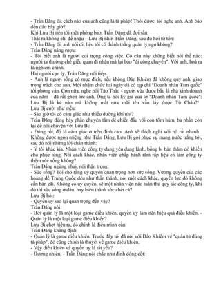 - Trần Đăng ôi, cách nào của anh cũng là tà pháp! Thôi được, tôi nghe anh. Anh bảo 
đến đâu bây giờ? 
Khi Lưu Bị tiến tới một phòng bao, Trần Đăng đã đợi sẵn. 
Thật ra không chỉ để nhậu – Lưu Bị nhìn Trần Đăng, sau đó hỏi từ tốn: 
- Trần Đăng ôi, anh nói đi, liệu tôi có thành thằng quản lý ngu không? 
Trần Đăng nâng rượu: 
- Tôi biết anh là người coi trọng công việc. Có câu này không biết nói thế nào: 
người ta thường chế giễu quan đi nhậu mà lại bảo "đi công chuyện". Với anh, hoá ra 
là nghiêm chỉnh. 
Hai người cạn ly, Trần Đăng nói tiếp: 
- Anh là người sống có mục đích, nếu không Đào Khiêm đã không quý anh, giao 
trọng trách cho anh. Mới nhậm chức hai ngày đã có tạp chí "Doanh nhân Tam quốc" 
tới phỏng vấn. Còn nữa, nghe nói Tào Tháo - người vừa được bầu là nhà kinh doanh 
của năm – đã rất ghen tức anh. Ông ta hỏi ký giả của tờ "Doanh nhân Tam quốc": 
Lưu Bị là kẻ nào mà không mất nửa mũi tên vẫn lấy được Từ Châu?! 
Lưu Bị cười như mếu: 
- Sao giờ tôi có cảm giác như thiếu dưỡng khí nhỉ? 
Trần Đăng dùng bảy phần chuyên tâm để chiến đấu với con tôm hùm, ba phần còn 
lại để nói chuyện với Lưu Bị: 
- Đúng rồi, đó là cảm giác ở trên đỉnh cao. Anh sẽ thích nghi với nó rất nhanh. 
Không được ngon miệng như Trần Đăng, Lưu Bị gọi phục vụ mang nước trắng tới, 
sau đó nói những lời chân thành: 
- Ý tôi khác kia. Nhân viên công ty đang yên đang lành, bỗng bị bản thăm dò khiến 
cho phục tùng. Nói cách khác, nhân viên chấp hành răm rắp liệu có làm công ty 
thêm sức sống không? 
Trần Đăng ngừng nhai, nói thận trọng: 
- Sức sống? Tôi cho rằng uy quyền quan trọng hơn sức sống. Vương quyền của các 
hoàng đế Trung Quốc đều như thần thánh, nói một cách khác, quyền lực đó không 
cần bàn cãi. Không có uy quyền, sẽ một nhân viên nào tuân thủ quy tắc công ty, khi 
đó thì sức sống ở đâu, hay biến thành sức chết cả? 
Lưu Bị hỏi: 
- Quyền uy sao lại quan trọng đến vậy? 
Trần Đăng nói: 
- Bởi quản lý là một loại game điều khiển, quyền uy làm nên hiệu quả điều khiển. - 
Quản lý là một loại game điều khiển? 
Lưu Bị chợt hiểu ra, đó chính là điều mình cần. 
Trần Đăng khẳng định: 
- Quản lý là game điều khiển. Trước đây tôi đã nói với Đào Khiêm về "quân tử dùng 
tà pháp", đó cũng chính là thuyết về game điều khiển. 
- Vậy điều khiển và quyền uy là tất yếu? 
- Đương nhiên. - Trần Đăng nói chắc như đinh đóng cột: 
 