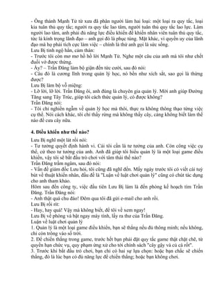 - Ông thánh Mạnh Tử từ xưa đã phân người làm hai loại: một loại ra quy tắc, loại 
kia tuân thủ quy tắc; người ra quy tắc lao tâm, người tuân thủ quy tắc lao lực. Làm 
người lao tâm, anh phải đủ năng lực điều khiển để khiến nhân viên tuân thủ quy tắc, 
tức là kính trọng lãnh đạo – anh gọi đó là phục tùng. Mặt khác, vì quyền uy của lãnh 
đạo mà họ phải tích cực làm việc – chính là thứ anh gọi là sức sống. 
Lưu Bị tỉnh ngộ hẳn, cảm thán: 
- Trước tôi còn mơ mơ hồ hồ lời Mạnh Tử. Nghe một câu của anh mà tôi như chết 
đuối vớ được thừng. 
- Ấy? – Trần Đăng làm bộ giận đến tức cười, sau đó nói: 
- Câu đó là cương lĩnh trong quản lý học, nó bền như xích sắt, sao gọi là thừng 
được? 
Lưu Bị làm bộ vỗ miệng: 
- Lỡ lời, lỡ lời. Trần Đăng ôi, anh đúng là chuyên gia quản lý. Mời anh giúp Đường 
Tăng sang Tây Trúc, giúp tôi cách thức quản lý, có được không? 
Trần Đăng nói: 
- Tôi chỉ nghiền ngẫm về quản lý học mà thôi, thực ra không thông thạo từng việc 
cụ thể. Nói cách khác, tôi chỉ thấy rừng mà không thấy cây, càng không biết làm thế 
nào để cưa cây nữa. 
4. Điều khiển như thế nào? 
Lưu Bị nghĩ một lát rồi nói: 
- Tư tưởng quyết định hành vi. Cái tôi cần là tư tưởng của anh. Còn công việc cụ 
thể, cứ theo tư tưởng của anh. Anh đã giúp tôi hiểu quản lý là một loại game điều 
khiển, vậy tôi sẽ bắt đầu trò chơi với tâm thái thế nào? 
Trần Đăng trầm ngâm, sau đó nói: 
- Vấn đề giám đốc Lưu hỏi, tôi cũng đã nghĩ đến. Mấy ngày trước tôi có viết cái tuỳ 
bút về thuật khiển nhân, đầu đề là "Luận về luật chơi quản lý" cũng có chút tác dụng 
cho anh tham khảo. 
Hôm sau đến công ty, việc đầu tiên Lưu Bị làm là đến phòng kế hoạch tìm Trần 
Đăng. Trần Đăng nói: 
- Anh thật quá chu đáo! Đêm qua tôi đã gửi e-mail cho anh rồi. 
Lưu Bị rối rít: 
- Hay, hay quá! Vậy mà không biết, để tôi về xem ngay! 
Lưu Bị về phòng và bật ngay máy tính, lấy ra thư của Trần Đăng. 
Luận về luật chơi quản lý 
1. Quản lý là một loại game điều khiển, bạn sẽ thắng nếu đủ thông minh; nếu không, 
chỉ còn trông vào số trời. 
2. Để chiến thắng trong game, trước hết bạn phải đặt quy tắc game thật chặt chẽ, từ 
quyền hạn chức vụ, quy phạm ứng xử cho tới chính sách "cây gậy và củ cà rốt". 
3. Trước khi bắt đầu trò chơi, bạn chỉ có hai sự lựa chọn: hoặc bạn chắc sẽ chiến 
thắng, đó là lúc bạn có đủ năng lực để chiến thắng; hoặc bạn không chơi. 
 