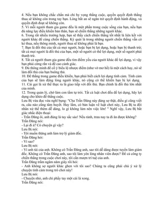 4. Nếu bạn không chắc chắn mà chỉ hy vọng thắng cuộc, quyền quyết định thắng 
thua sẽ không còn trong tay bạn. Lòng bất an sẽ ngăn trở quyết định hành động, và 
quyền định đoạt sẽ không còn. 
5. Vì mỗi người tham gia game đều là một phần trong cuộc sống của bạn, nếu bạn 
đủ năng lực điều khiển bản thân, bạn sẽ chiến thắng những người khác. 
6. Trong rất nhiều trường hợp, bạn sẽ thấy cách chiến thắng tốt nhất là liên kết với 
người khác để cùng chiến thắng. Kỳ quái là trong những người chiến thắng vẫn có 
kẻ thua, nếu thông minh, người thua sẽ không phải là bạn. 
7. Bạn là đối thủ của tất cả mọi người, hoặc bạn bị lợi dụng, hoặc bạn bị thanh trừ; 
tất cả mọi người là đối thủ của bạn, một số người có thể lợi dụng, một số người phải 
thanh trừ. 
8. Tất cả người tham gia game đều tìm điểm yếu của người khác để lợi dụng, vì vậy 
bạn phải cứng rắn và đề cao cảnh giác. 
9. Đủ thông minh để cố ý biểu lộ nhược điểm (như vờ mơ hồ) là một cách hay, nó sẽ 
làm đối thủ của bạn buông thả. 
10. Để thắng trong game điều khiển, bạn phải biết cách lợi dụng tình cảm. Tình cảm 
của bạn sẽ làm động lòng người khác, nó cũng có thể khiến bạn bị lợi dụng. 
11. Cái gọi là xử thế thực ra là giao tiếp với đối thủ. Bạn chính là đối thủ lớn nhất 
của mình. 
12. Trong quản lý, chớ làm con tằm tự trói. Tất cả luật chơi đều để lợi dụng, hãy lợi 
dụng cho khéo để thắng cuộc. 
Lưu Bị vừa đọc vừa nghĩ bụng: "Cha Trần Đăng này đáng sợ thật, điều gì cũng viết 
ra, câu nào cũng tâm huyết. Hay lắm, có bản luận về luật chơi này, Lưu Bị ta đối 
nhân xử thế thêm dễ dàng, lo gì không làm nên việc lớn! " Nghĩ vậy, Lưu Bị bất 
giác nhấc điện thoại: 
- Trần Đăng ôi, anh đúng là tay sắc sảo! Nếu rảnh, trưa nay ta đi ăn được không? 
Trần Đăng nói: 
- Lại đi à? Có chuyện gì vậy? 
Lưu Bị nói: 
- Tôi muốn thăng anh làm trợ lý giám đốc. 
Trần Đăng hỏi: 
- Vì sao? 
Lưu Bị nói: 
- Vì anh tài của anh. Không có Trần Đăng anh, sao tôi dễ dàng được tuyển làm giám 
đốc. Không có Trần Đăng anh, sao tôi làm yên lòng nhân viên được? Để cả công ty 
chiến thắng trong cuộc chơi này, tôi cần mượn trí tuệ của anh. 
Trần Đăng trầm ngâm năm giây rồi hỏi: 
- Anh không sợ người khác ghen với tôi sao? Chúng ta cũng phải chú ý xử lý 
chuyện tình cảm trong trò chơi này! 
Lưu Bị nói: 
- Chuyện nhỏ, anh chỉ phẩy tay một cái là xong. 
Trần Đăng nói: 
 