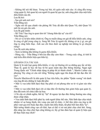 - Không thể nói thế được. Trong tuỳ bút, tôi quên mất một câu: Ai cũng đều trong 
vòng quản lý, bởi quan hệ con người là quan hệ qua lại, anh cũng phải chịu một kiểu 
điều khiển nào đó. 
Lưu Bị hỏi: 
- Sao giờ anh mới nói? 
Trần Đăng nói: 
- Nghe nói tối qua chánh văn phòng Mi Trúc đã đến nhà Quan Vũ, nhờ Quan Vũ 
mối lái em gái cho anh. 
Lưu Bị giật mình: 
- Mi Trúc? Sao ông ta quan tâm tới "chung thân đại sự" của tôi? 
Trần Đăng nói: 
- Nó có vẻ là hôn nhân chính trị. Ông ta muốn dùng em gái để điều khiển anh, cũng 
là củng cố ghế trong công ty. Song Mi Trúc là người tốt, không có ác ý gì, em gái 
ông ta cũng hiền thục. Anh sao chỉ theo đuổi sự nghiệp mà không lo gì chuyện 
riêng? 
Lưu Bị cười nhẹ nhõm: 
- Xem ra không đâu không là game điều khiển. 
- Đúng vậy – Trần Đăng ở bên kia đầu dây cảm thán: - Trong cuộc sống, ái tình là 
một kiểu điều khiển hiệu quả thần kỳ. 
LỜI BÀN CỦA TÁC GIẢ 
Quản lý là một loại game điều khiển, vì vậy nó thường rời xa những quy tắc xã hội. 
Thực tế, quản lý học rất hay từ bỏ quan niệm đạo đức thông thường. Ngạn ngữ 
Trung Quốc nói "Chính nhân dùng tà pháp thì tà thành chính "; Martin Luther của 
phương Tây cũng có câu nổi tiếng "Không ngần ngại thủ đoạn để đạt đạo đức tối 
cao". 
Niccolo Machiavelli là nhà quản lý học tiêu biểu, tác phẩm "Quân vương" trứ danh 
của ông đã nêu những lý luận đột phá: 
• Một vị vua (nhà lãnh đạo) thực thụ phải có oai phong như sư tử và gian xảo như 
cáo. 
• Một vị vua (nhà lãnh đạo) chỉ có đạo đức tốt thường làm giảm hiệu quả quản lý, 
đưa đất nước (tổ chức) đến tai hoạ. 
• Chỉ cần có chính nghĩa, bất kỳ "tội" đi ngược lại đạo đức thông thường nào cũng 
được chấp nhận. 
• Vua (nhà lãnh đạo) biết phải hy sinh người khác thế nào. Nhà lãnh đạo chịu trách 
nhiệm về sự hưng thịnh, tồn vong của một tổ chức, vì thế tầm nhìn của ông ta tất 
phải vượt qua trói buộc đạo đức; muốn làm điều thiện, tất phải biết làm điều "ác". 
Một tướng thành công vạn cốt khô, bạn có thể vì nó mà phải chịu chửi bới. Song, 
đến năng lực chịu chửi bạn cũng không có, lấy gì bảo đảm bạn sẽ quản lý hiệu quả 
để thực hiện mục đích? 
 