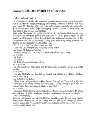 Chương 5 : CÁC LOẠI CÀ RỐT VÀ CÔNG DỤNG 
1. Chuyện nhỏ và củ cà rốt 
Lại nói chuyện sau khi Lưu Bị nhận chức giám đốc và dẹp tan lời ong tiếng ve, nhân 
viên ai thấy Lưu Bị cũng ngượng ngập khiến chàng khoan khoái. Lưu Bị hiểu rằng, 
nhìn từ góc độ y học, làm nhân viên tự thẹn chỉ như dùng thuốc hạ sốt. Muốn công 
ty có "cơ thể" khỏe mạnh, tất phải dùng phép trị bệnh. Tóm lại là, muốn nhân viên 
làm việc tích cực, tất phải khuyến khích. 
Ai từng đọc "Tam quốc diễn nghĩa", đều biết, sở dĩ Lưu Bị thành lãnh đạo một trong 
ba công ty lớn nhất toàn quốc là nhờ giỏi khích lệ. Về tài quản lý nguồn lực con 
người, Lưu Bị là người vô địch. Song đó là chuyện những năm sau này, còn giờ đây, 
chàng thanh niên Lưu Bị của chúng ta đang giam mình trong phòng giám đốc, bắt 
đầu trăn trở cách thức khuyến khích nhân viên. 
Cốc, cốc, cốc… Mi Trúc gõ cửa, bước vào, hỏi: 
- Giám đốc Lưu, lương thưởng tháng này anh ký chưa? 
Lưu Bị mời Mi Trúc ngồi bàn bạc: 
- Tôi định thưởng cho Trần Đăng 500 quan, anh thấy có được không? 
Mi Trúc hỏi: 
- Lý do gì vậy? 
Lưu Bị nói: 
- Lý do thì có, song không tiện nói ra. 
Mi Trúc lại hỏi: 
- Có phải vì anh thấy Trần Đăng giúp đỡ mình nhiều nên muốn cảm tạ? Lưu Bị khẽ 
gật đầu. 
Mi Trúc nói: 
- Nếu vậy thì tôi cho rằng lòng biết ơn của anh xuất phát từ tư lợi, không phải là sự 
cảm tạ của công ty. 
Lưu Bị hơi bực mình, hỏi: 
- Chẳng lẽ tôi không có cả quyền khen thưởng? Tục ngữ nói "Quân không tiền, lính 
không qua; quân không thưởng, lính không lại". Đường đường là giám đốc, nếu 
không thưởng được cho người ta thì còn ai làm việc? 
Mi Trúc nói: 
- Làm giám đốc thì thưởng nhân viên là chuyện đương nhiên, nhưng tuyệt đối không 
được tuỳ tiện. Để tôi kể câu chuyện thỏ và cà rốt, từ đó anh có thể rút ra đôi điều. 
1) Vua thỏ lúng túng 
Sườn núi phía nam có một bầy thỏ. Dưới sự quản lý của vua thỏ mắt xanh, bầy thỏ 
có một cuộc sống đầy đủ, vui vẻ. Nhưng thời gian gần đây số lương thực bầy thỏ 
kiếm về ngày một ít. Vì sao nhỉ? Vua thỏ nhận ra là một số thỏ trở nên lười biếng. 
2) Khuyến khích là tất yếu 
 