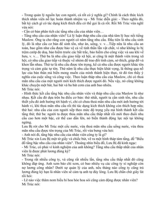 - Trong quản lý nguồn lực con người, cà rốt có ý nghĩa gì? Chính là cách thức kích 
thích nhân viên nỗ lực hoàn thành nhiệm vụ - Mi Trúc diễn giải: - Theo nghĩa đó, 
bất kỳ cách gì có tác dụng kích thích đều có thể gọi là cà rốt. Rồi Mi Trúc vừa nghĩ 
vừa nói: 
- Cần có bản phân tích các tầng nhu cầu của nhân viên… 
- Tầng nhu cầu của nhân viên? Là lý luận tháp nhu cầu của nhà tâm lý học nổi tiếng 
Maslow. Ông ta cho rằng con người có năm tầng nhu cầu. Đầu tiên là nhu cầu sinh 
lý, đó là như cầu cơ bản để sinh tồn, như ăn, uống, v. v…Tiếp nữa là nhu cầu an 
toàn, bao gồm như cầu được bảo vệ cả về tinh thần lẫn vật chất, ví như không lo bị 
trộm cướp đe doạ, bảo hiểm trước các bất trắc, bảo hiểm cho công việc và sau khi về 
hưu, v. v… Thứ ba là nhu cầu giao tiếp xã hội, ai cũng là một thành viên trong xã 
hội, có nhu cầu giao tiếp và thuộc về nhóm để trao đổi tình cảm, sở thích, giúp đỡ và 
khen lẫn nhau. Thứ tư là nhu cầu được tôn trọng, kể cả nhu cầu được người khác tôn 
trọng và cảm giác tự tôn. Thứ năm là nhu cầu thực hiện khát vọng, là thông qua nỗ 
lực của bản thân mà biến mong muốn của mình thành hiện thực, từ đó tìm thấy ý 
nghĩa của cuộc sống và công việc. Theo luận tháp nhu cầu của Maslow, chỉ có thoả 
mãn nhu cầu của một người mới kích thích được người đó. Nếu vậy, nó cũng không 
khác chuyện một bát, hai bát và ba bát cơm của anh bao nhiêu. 
Mi Trúc nói: 
- Hình thức kết cấu tầng bậc nhu cầu nhân viên và tháp nhu cầu của Maslow là như 
nhau. Kết cấu đó dựa trên ba điều cơ bản: thứ nhất, người ta cần sinh tồn, nhu cầu 
thiết yếu đó ảnh hưởng tới hành vi, chỉ có chưa thoả mãn nhu cầu mới ảnh hưởng tới 
hành vi, khi thoả mãn nhu cầu rồi thì tác dụng kích thích không còn thích hợp nữa; 
thứ hai: nhu cầu của con người xếp theo mức độ trọng yếu mà hình thành kết cấu 
tầng thứ; thứ ba: người ta được thỏa mãn nhu cầu thấp nhất rồi mới theo đuổi nhu 
cầu cao hơn một bậc, cứ thế cao dần lên, nó biến thành động lực nội tại không 
ngừng. 
Lưu Bị rót cho Mi Trúc một cốc nước, vừa thoả mãn nhu cầu uống nước, vừa thỏa 
mãn nhu cầu được tôn trọng của Mi Trúc, rồi vừa bưng vừa hỏi: 
- Anh nói đi, tầng bậc nhu cầu của nhân viên công ty là gì? 
Mi Trúc xin Lưu Bị một tờ giấy và chiếc bút, vẽ ra một hình tháp tám tầng, đề "Biểu 
đồ tầng bậc nhu cầu của nhân viên". Thoáng nhìn biểu đồ, Lưu Bị đã kinh ngạc: 
- Mi Trúc, có phải vì kinh nghiệm của anh không? Tầng nhu cầu thấp nhất của nhân 
viên là được phát lương đúng kỳ? 
Mi Trúc nói: 
- Trong rất nhiều công ty, và cũng rất nhiều lần, tầng nhu cầu thấp nhất đó cũng 
không đáp ứng. Anh xem báo chí xem, có bao nhiêu vụ các công ty xí nghiệp còn 
nợ lương công nhân? Dưới sự quản lý của anh, nếu tháng nào công ty cũng trả 
lương đúng kỳ hạn là nhân viên sẽ cảm tạ anh tự đáy lòng. Lưu Bị chần chừ giây lát 
rồi hỏi: 
- Lẽ nào việc thăm nom hiếu hỉ hoa hòe hoa sói cũng cảm động được nhân viên? 
Mi Trúc nói: 
 