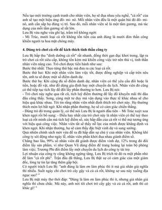 Nếu tạo môi trường cạnh tranh cho nhân viên, họ sẽ đua nhau yêu nghề, "cà rốt" của 
anh sẽ tạo một hiệu ứng đô- mi- nô. Mỗi nhân viên đều là một quân bài đó đô- mi-nô, 
anh cần sắp họ đúng vị trí. Sau đó, mỗi nhân viên sẽ là một tấm gương, mà tác 
dụng của mỗi tấm gương sẽ rất lớn. 
Lưu Bị vừa nghe vừa ghi lại, trầm trồ không ngớt: 
- Mi Trúc, mười loại cà rốt không tốn tiền của anh đúng là mười đòn thần công 
khiến người ta hoa mặt chóng mày. 
4. Dùng trò chơi cà rốt để kích thích tinh thần công ty 
Lưu Bị hấp thu "dinh dưỡng cà rốt" rất nhanh, đồng thời gạn đục khơi trong, lập ra 
trò chơi cà rốt siêu cấp, không tốn kém mà khiến công việc trở nên thú vị, tinh thần 
nhân viên nâng cao. Trò chơi được tiến hành như sau: 
Bước thứ nhất: Theo từng thứ bậc mà đưa ra các loại cà rốt. 
Bước thứ hai: Khi một nhân viên làm việc tốt, được đồng nghiệp và cấp trên nêu 
tên, anh ta sẽ được một số điểm danh dự. 
Bước thứ ba: Khi cộng đủ số điểm danh dự, nhân viên có thể yêu cầu đổi hoặc là 
tiền, hoặc đồ vật, như đồ dùng gia đình hay một chuyến du lịch. Nhân viên đó cũng 
có thể tiếp tục tích lũy để đổi lấy phần thưởng to hơn. Lưu Bị nói: 
- Trò chơi này nghe qua rất cũ, tích luỹ điểm thưởng để lấy đồ khuyến mãi thì đâu 
đâu cũng thấy. Song, cùng một tư duy mà vận dụng vào thực tế khác nhau sẽ cho 
hiệu quả khác nhau. Tôi tin rằng nhân viên nhất định thích trò chơi này. Họ thường 
thích món lợi bất ngờ. Khi nhận phần thưởng, họ sẽ có cảm giác chiến thắng. 
- Dùng trò đó trong quản lý, có thể nói Lưu Bị là người đầu tiên – Mi Trúc xuýt xoa 
khen ngợi rồi bổ sung: - Điều hay nhất của trò chơi này là nhân viên có thể tuỳ theo 
loại cà rốt mình cần mà tích luỹ điểm số, sức hấp dẫn của cà rốt vì thế mà tương ứng 
với hiệu quả công việc. Nhân viên tất sẽ thấy nỗ lực của mình được khẳng định và 
khen ngợi. Khi nhận thưởng, họ sẽ cảm thấy đặc biệt vinh dự và sung sướng. 
Quả nhiên chính sách mới vừa đề ra đã hấp dẫn sự chú ý của nhân viên. Không khí 
công ty sôi động như ngày lễ, nhân viên phấn khởi đua nhau giành điểm số. 
Chẳng bao lâu, 99% số nhân viên đã giành được điểm vinh dự, 12% trong đó đổi 
điểm lấy sản phẩm, ví như Quan Vũ dùng điểm để trang hoàng lại toàn bộ phòng 
làm việc; Trương Phi đổi điểm lấy một chuyến du lịch do công ty tài trợ. 
Lợi nhuận của công ty cũng không ngừng tăng, Lưu Bị trích từ đó ra một phần nhỏ 
để làm "cà rốt phí". Trận đầu đã thắng, Lưu Bị thật sự có cảm giác của một giám 
đốc, lòng tự tin lại tăng thêm gấp bội. 
Có người trách Lưu Bị: "anh đúng là làm ơn làm phúc thì ít mà giả nhân giả nghĩa 
thì nhiều. Suốt ngày chỉ chơi trò cây gậy và củ cà rốt, không sợ sau này xuống địa 
ngục sao? " 
Lưu Bị mặt mày thơ thới đáp: "Đúng là làm ơn làm phúc thì ít, nhưng giả nhân giả 
nghĩa thì chưa chắc. Mà này, anh nói tôi chơi trò cây gậy và củ cà rốt, anh thì có 
khác gì! " 
 