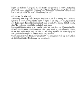 Người kia chất vấn: "Lấy gì mà bảo tôi chơi trò cây gậy và củ cà rốt? " Lưu Bị nhắc 
nhở: "Anh chẳng vừa nói tới "địa ngục" sao? Cái gọi là "thiên đường" chính là một 
loại cà rốt; cái gọi là "địa ngục" chính là một loại gậy! " 
LỜI BÀN CỦA TÁC GIẢ 
"Thái Công binh pháp" viết: "Cốt yếu dùng binh là tôn lễ và thưởng hậu. Tôn lễ thì 
người có trí sẽ tới, thưởng hậu thì người có nghĩa sẽ tận lòng… Vì thế, người có lễ 
quy thuận, người được nhận thưởng tranh nhau hy sinh. Còn thưởng thì lính còn hy 
sinh." Lễ và thưởng chính là hai loại cà rốt khác nhau. 
Làm người lãnh đạo công ty hay một bộ phận, bạn phải dùng chí tiến thủ của nhân 
viên để thực hiện mục tiêu kinh doanh. Nếu không khích lệ, tinh thần nhân viên sẽ 
sa sút, mục tiêu của bạn cũng tan tành. Vì thế, trong một nền văn hoá công ty coi 
con người là nền tảng thì cà rốt hiện hữu ở khắp mọi nơi. 
Chính sách cà rốt "xưa đã có, nay càng thịnh", bạn cũng cần một số loại cà rốt, kể cả 
cà rốt không tốn tiền, để xây dựng văn hoá công ty. 
 