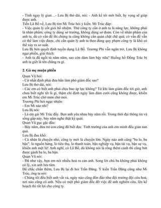- Tình ngay lý gian…- Lưu Bị thở dài, nói: - Anh kể tôi mới biết, hy vọng sẽ giúp 
được anh. 
Tiễn Lã Bố về, Lưu Bị tìm Mi Trúc hỏi ý kiến. Mi Trúc đáp: 
- Việc quản lý cốt giỏi bổ nhiệm. Thứ công ty cần ở anh ta là năng lực, không phải 
là nhân phẩm; công ty dùng sở trường, không dùng sở đoản. Còn về nhân phẩm của 
anh ta, dù có vấn đề thì chúng ta cũng không cần quản chặt chẽ quá; có vấn đề vẫn 
có thể làm việc được, chỉ cần quản lý anh ta theo đúng quy phạm công ty là khó có 
thể xảy ra sơ suất. 
Lưu Bị bèn quyết định tuyển dụng Lã Bố. Trương Phi vẫn ngăn trở, Lưu Bị không 
ngại phiền, giải thích: 
- Anh ta đã ngồi tù năm năm, sao còn dám làm bậy nữa? Huống hồ Đổng Trác bị 
anh ta giết là tên chẳng ra gì. 
2. Gà mẹ muộn phiền 
Quan Vũ hỏi: 
- Cứ nhất định phải đưa hắn làm phó giám đốc sao? 
Lưu Bị thở dài, nói: 
- Các em có biết anh phải chịu bao áp lực không? Từ khi làm giám đốc tới giờ, anh 
chưa biết nghỉ tết là gì, thậm chí định ngày làm đám cưới cũng không được, khiến 
em Mi Trúc chờ mòn chờ mỏi. 
Trương Phi hỏi ngạc nhiên: 
- Em Mi nào nhỉ? 
Lưu Bị nói: 
- Là em gái Mi Trúc đấy. Bọn anh yêu nhau bảy năm rồi. Trong thời đại thông tin và 
sống gấp này, bảy năm nghe thật kỳ quái. 
Quan Vũ gục gặc đầu: 
- Bảy năm, đứa trẻ con cũng đã biết đọc. Tình trường của anh em mình đều gian nan 
quá. 
Lưu Bị đau khổ: 
- Cá nhân là chuyện nhỏ, công ty mới là chuyện lớn. Ngày nào anh cũng "ba lo, ba 
bận": lo nguồn hàng, lo tiêu thụ, lo thanh toán, bận nghiệp vụ, bận tài vụ, bận sự vụ, 
khiến anh mệt lử! Anh nghĩ, có Lã Bố, dù không nói là rồng thêm cánh thì cũng bớt 
được gánh ba lo, ba bận. 
Quan Vũ nói: 
- Đã như vậy, bọn em nói nhiều hoá ra cản anh. Song lời chú ba không phải không 
có lý, xin anh lưu tâm. 
Để chắc chắn thêm, Lưu Bị lại đi hỏi Trần Đăng. Ý kiến Trần Đăng cũng như Mi 
Trúc, ông ta nói: 
- Chúng tôi đều biết anh vất vả, ngày nào cũng đôn đáo như đội trưởng đội cứu hoả, 
nơi nào cũng có anh. Nếu có một phó giám đốc đỡ việc để anh nghiên cứu, lên kế 
hoạch thì rất lợi cho công ty. 
 