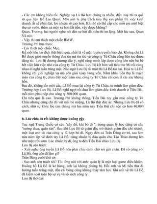 - Các em không hiểu rồi. Nghiệp vụ Lã Bố hơn chúng ta nhiều, điều này thì ta quá 
rõ qua trận Hổ Lao Quan. Mời anh ta phụ trách tiêu thụ sản phẩm thì việc kinh 
doanh tất sẽ phát đạt, lợi nhuận sẽ cao hơn. Khi đó có thể cấp cho mỗi em một biệt 
thự có vườn, thêm cả một xe hơi đắt tiền, vậy được không? 
Quan, Trương, hai người nghe nói đến xe hơi đắt tiền thì im lặng. Một lúc sau, Quan 
Vũ nói: 
- Vậy thì em thích một chiếc BMW. 
Trương Phi hùa theo: 
- Em thích một chiếc Mẹc. 
Kế một tên hai đích thật hiệu quả, nhất là về mặt tuyên truyền báo chí. Không chỉ Lã 
Bố được giới truyền thông đưa tin mà tin tức về công ty Từ Châu cũng liên tục được 
đăng tải. Lưu Bị dương dương đắc ý, nghĩ rằng mình lập được công lớn nên bỏ bê 
hết việc lớn việc nhỏ của công ty Từ Châu. Lưu Bị kết hôn với tiểu thư Mi rồi cùng 
nhau đi nghỉ tuần trăng mật. Nào ngờ Lưu Bị tài một thì Lã Bố tài hai. Hoá ra Lã Bố 
không chỉ giỏi nghiệp vụ mà còn giỏi xoay vòng vốn. Nắm khâu tiêu thụ là mạch 
máu của công ty, chưa đầy một năm sau, công ty Từ Châu chỉ còn là cái xác không 
hồn. 
Sau đó, không tốn một cắc, Lã Bố mua lại công ty Từ Châu, tự mình làm giám đốc. 
Trường hợp Lưu Bị, Lã Bố nghĩ ngợi rồi đưa làm giám đốc kinh doanh ở Tiểu Bái, 
mỗi năm phải nộp cho công ty 500.000 quan. 
Chỉ tiêu quả là cao. Trương Phi không thông, Tiểu Bái tuy gắn mác công ty Từ 
Châu nhưng cũng chỉ đủ vắt mũi bỏ miệng, Lã Bố thật độc ác. Nhưng Lưu Bị đã có 
cách, nhờ sự khóc lóc của chàng mà hai năm nay Tiểu Bái chỉ nộp có hơn 80.000 
quan. 
6. Lúc chìa cà rốt không được buông gậy 
Tục ngữ Trung Quốc có câu "cây đổ, khỉ bỏ đi "; trong quản lý học cũng có câu 
"tướng thua, quân tàn". Sau khi Lưu Bị từ giám đốc trở thành giám đốc chi nhánh, 
một loạt anh tài của công ty lũ lượt bỏ đi. Ngay đến cả Trần Đăng cơ trí, sau hơn 
nửa năm lép vế dưới tay Lã Bố, cũng chuẩn bị đầu quân cho Tào Tháo đương lên 
như mặt trời sớm. Lúc chuẩn bị đi, ông ta đến Tiểu Bái chào Lưu Bị. 
Lưu Bị oán trách: 
- Xưa nghe ông tuyển Lã Bố nên phải chịu cảnh chó sói gửi chân. Đã có công với 
Lã Bố, ông còn đi làm gì? 
Trần Đăng cười khổ sở: 
- Sao anh còn trách tôi? Tôi từng nói với anh: quản lý là một loại game điều khiển. 
Huống hồ Lã Bố là kẻ hùng, anh lại không phòng bị. Hồi anh và Mi tiểu thư đi 
hưởng tuần trăng mật, đến cái bóng cũng không thấy tăm hơi. Khi anh về thì Lã Bố 
đã kiểm soát toàn bộ sự vụ và sổ sách công ty. 
Lưu Bị thở dài: 
 