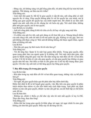- Đúng vậy, tôi không xứng với ghế tổng giám đốc, tôi phải tổng kết lại toàn bộ kinh 
nghiệm. Thế nhưng, sai lầm của tôi ở đâu? 
Trần Đăng nói: 
- Làm một nhà quản lý, bất kể là giao quyền ở cấp độ nào, anh cũng phải có một 
nguyên tắc rõ ràng: Giao quyền không phải là vứt bỏ quyền lực của mình, mà là 
thông qua giao quyền để quyền lực của mình mạnh hơn. Đó chính là sai lầm chết 
người của anh: anh chìa cà rốt, nhưng lại vứt luôn cây gậy. Nói cách khác, không 
phải anh giao quyền, mà là trao quyền. 
Lưu Bị hiểu ra vài phần: 
- Anh nói cũng phải, đúng là khi tôi chìa cà rốt, tôi hay vứt gậy sang một bên. 
Trần Đăng nói: 
- Ưu điểm của anh là ở đó, anh giỏi dùng cà rốt hơn bất cứ ai. Nhưng khuyết điểm 
của anh cũng ở đó, anh chỉ nhớ cà rốt mà quên cây gậy. Không có cây gậy, làm sao 
anh khống chế được công ty? Khi anh đã không khống chế được người khác, người 
khác sẽ khống chế anh. 
Lưu Bị hỏi: 
- Nếu bây giờ quay lại thời trước thì tôi nên làm gì? 
Trần Đăng nói: 
- Tôi đã từng bảo: Quản lý là một loại game điều khiển. Trong giao quyền, điều 
quan trọng phải làm của người quản lý là khống chế. Nói một cách đơn giản, nhà 
quản lý thành công khi giao việc thì vẫn nắm trong tay một điều cốt lõi và hai điều 
cơ bản. Cốt lõi là hiểu rõ việc cần giao quyền, có cần giao quyền hay không và giao 
quyền như thế nào. Hai điều cơ bản là cần giám sát và hỗ trợ đối tượng được giao 
quyền. Chỉ như vậy anh mới có thể tăng quyền lực bằng giao quyền. 
7. Bảy điều trọng yếu trong giao quyền 
Lưu Bị hỏi tiếp: 
- Khi nắm trong tay một điều cốt lõi và hai điều quan trọng, những việc cụ thể phải 
làm gì? 
Trần Đăng nói: 
- Tôi nghĩ, để giao quyền hiệu quả thì phải nắm bảy điểm dưới đây. 
Điểm thứ nhất là đề ra kế hoạch giao quyền, việc đầu tiên của giao quyền là phân 
trách nhiệm theo nhóm và cần tiến hành một cách thận trọng. Anh phải xác định 
nhiệm vụ nào cần giao quyền, nhiệm vụ nào cần giữ lại, sau đó thiết lập cơ chế kiểm 
soát, hỗ trợ. 
Lưu Bị than thở: 
- Không sai, chính vì thiếu cơ chế như vậy nên tôi mới mất quyền về tay Lã Bố. 
Thực đau lòng, thực đau lòng! 
Trần Đăng nói: 
- Điểm thứ hai trong giao quyền là khắc phục trở ngại, trở ngại chính là cảm giác 
không yên tâm khi giao quyền. Điều này tôi đã từng nói rồi. 
 