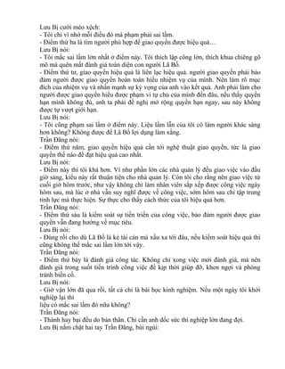 Lưu Bị cười méo xệch: 
- Tôi chỉ vì nhớ mỗi điều đó mà phạm phải sai lầm. 
- Điểm thứ ba là tìm người phù hợp để giao quyền được hiệu quả… 
Lưu Bị nói: 
- Tôi mắc sai lầm lớn nhất ở điểm này. Tôi thích lập công lớn, thích khua chiêng gõ 
mõ mà quên mất đánh giá toàn diện con người Lã Bố. 
- Điểm thứ tư, giao quyền hiệu quả là liên lạc hiệu quả. người giao quyền phải bảo 
đảm người được giao quyền hoàn toàn hiểu nhiệm vụ của mình. Nên làm rõ mục 
đích của nhiệm vụ và nhấn mạnh sự kỳ vọng của anh vào kết quả. Anh phải làm cho 
người được giao quyền hiểu được phạm vi tự chủ của mình đến đâu, nếu thấy quyền 
hạn mình không đủ, anh ta phải đề nghị mở rộng quyền hạn ngay, sau này không 
được tự vượt giới hạn. 
Lưu Bị nói: 
- Tôi cũng phạm sai lầm ở điểm này. Liệu lầm lẫn của tôi có làm người khác sáng 
hơn không? Không được để Lã Bố lợi dụng làm xằng. 
Trần Đăng nói: 
- Điểm thứ năm, giao quyền hiệu quả cần tới nghệ thuật giao quyền, tức là giao 
quyền thế nào để đạt hiệu quả cao nhất. 
Lưu Bị nói: 
- Điểm này thì tôi khá hơn. Ví như phần lớn các nhà quản lý đều giao việc vào đầu 
giờ sáng, kiểu này rất thuận tiện cho nhà quản lý. Còn tôi cho rằng nên giao việc từ 
cuối giờ hôm trước, như vậy không chỉ làm nhân viên sắp xếp được công việc ngày 
hôm sau, mà lúc ở nhà vẫn suy nghĩ được về công việc, sớm hôm sau chỉ tập trung 
tỉnh lực mà thực hiện. Sự thực cho thấy cách thức của tôi hiệu quả hơn. 
Trần Đăng nói: 
- Điểm thứ sáu là kiểm soát sự tiến triển của công việc, bảo đảm người được giao 
quyền vẫn đang hướng về mục tiêu. 
Lưu Bị nói: 
- Đúng rồi cho dù Lã Bố là kẻ tài cán mà xấu xa tới đâu, nếu kiểm soát hiệu quả thì 
cũng không thể mắc sai lầm lớn tới vậy. 
Trần Đăng nói: 
- Điểm thứ bảy là đánh giá công tác. Không chỉ xong việc mới đánh giá, mà nên 
đánh giá trong suốt tiến trình công việc để kịp thời giúp đỡ, khen ngợi và phòng 
tránh biến cố. 
Lưu Bị nói: 
- Giờ vận lớn đã qua rồi, tất cả chỉ là bài học kinh nghiệm. Nếu một ngày tôi khởi 
nghiệp lại thì 
liệu có mắc sai lầm đó nữa không? 
Trần Đăng nói: 
- Thành hay bại đều do bản thân. Chỉ cần anh dốc sức thì nghiệp lớn đang đợi. 
Lưu Bị nắm chặt hai tay Trần Đăng, bùi ngùi: 
 