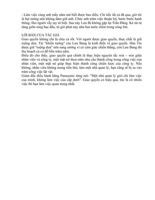 - Làm việc cùng anh mấy năm mà biết được bao điều. Chỉ tiếc tất cả đã qua, giờ tôi 
là bại tướng nên không dám giữ anh. Chúc anh trăm việc thuận lợi, bước bước hanh 
thông. Hai người vẫy tay từ biệt. Sau này Lưu Bị không gặp lại Trần Đăng. Kẻ tài tử 
từng giỡn sóng bạc đầu, từ giờ phút này như bọt nước chìm trong sóng lớn. 
LỜI BÀN CỦA TÁC GIẢ 
Giao quyền không chỉ là chia cà rốt. Với người được giao quyền, thực chất là giữ 
ruộng dưa. Tài "khiển tướng" của Lưu Bang là kinh điển về giao quyền. Hàn Tín 
được giữ "ruộng dưa" nên sung sướng vì có cảm giác chiến thắng, còn Lưu Bang thì 
thu hoạch cả cơ đồ bốn trăm năm. 
Điều đó cho thấy, giao quyền quả chính là thực hiện nguyên tắc win – win giữa 
nhân viên và công ty, một mặt nó thoả mãn nhu cầu thành công trong công việc của 
nhân viên, một mặt nó giúp thực hiện thành công chiến lược của công ty. Nếu 
không, nhân viên không mong tiến thủ; làm một nhà quản lý, bạn cũng sẽ bị sa vào 
trăm công việc lặt vặt. 
Giám đốc điều hành hãng Panasonic từng nói: "Một nhà quản lý giỏi chỉ làm việc 
của mình, không làm việc của cấp dưới". Giao quyền có hiệu quả, tức là có nhiều 
việc thì bạn làm việc quan trọng nhất. 
 