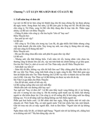 Chương 7 : LÝ LUẬN MUA BÁN RAU CỦA LƯU BỊ 
1. Cuối năm hoạ vô đơn chí 
Lại nói Lã Bố từ kẻ làm công trở thành ông chủ thì mau chóng lấy lại được phong 
độ ngày trước. Song được hai năm, Lã Bố cảm giác lo lắng mơ hồ. Dù đã làm ông 
chủ công ty Từ Châu, song Lã Bố vẫn thấy đụng đâu là trục trặc đó. Thầm ngạc 
nhiên, Lã Bố nói với Điêu Thuyền: 
- Chẳng lẽ nhân viên công ty vẫn lưu luyến "chủ cũ" hay sao? 
Điêu Thuyền hỏi: 
- Sao anh lại nói vậy? 
Lã Bố nói: 
- Hồi công ty Từ Châu còn trong tay Lưu Bị, dù gặp nhiều khó khăn nhưng công 
việc kinh doanh vẫn tiến triển. Nay trong tay anh, sao công ty thủng như cái sàng, 
chỗ nào cũng là lỗ thủng thế nhỉ? 
Điêu Thuyền nói: 
- Dù sao thì cũng chưa đến mức anh phải bi quan như vậy đâu! 
Lã Bố nói: 
- Nhưng anh vẫn thật không hiểu. Cuối năm tới rồi, lương nhân viên chưa trả, 
thưởng cũng là khoản lớn cần chi, vậy mà tình hình tài chính không có gì khả quan. 
Em tìm Sái Văn Cơ, nhờ cô ta nói với Tào Tháo mấy câu đi! Điêu Thuyền hỏi: 
- Anh định vay tiền à? 
- Năm hết tết đến, không vay tiền thì biết làm sao? Đây chẳng phải lần đầu tiên Lã 
Bố vay tiền Tào Tháo, song tình hình công ty ngày càng bi đát. Nhờ thời gian qua 
làm ăn khấm khá nên Tào Tháo thường cho Lã Bố vay tiền và thành chủ nợ lớn nhất 
của Lã Bố. Lần này Tào Tháo sợ Lã Bố không trả được nợ nên rất do dự. 
Sái Văn Cơ gọi điện cho Điêu Thuyền: 
- Xin lỗi bồ nhé, mình cố hết sức rồi. 
Lã Bố cuống cuồng như con ruồi mất đầu: 
-Muốn dồn anh vào đường chết hay sao? 
Tục ngữ nói "hoạ vô đơn chí". Lã Bố cảm thấy tuyệt vọng không chỉ vì nợ lương, 
mà còn vì tương lai của công ty. Dù thị trường cạnh tranh cực kỳ khốc liệt nhưng 
người ta vẫn kiếm được lợi. Còn công ty sở dĩ xuống dốc là bởi năng suất lao động 
không cao. Và sở dĩ năng suất lao động không cao bởi thiếu người tài. 
Phẫn quá hoá buồn cười. Lã Bố nhăn nhó bao ngày, bỗng nhiên nhớ tới một câu 
chuyện cũ: Thời Xuân Thu, có một người nước Việt trải chiếu bày tiệc mời khách. 
Gần tới trưa mà chỉ có mấy người đến. Anh ta lẩm bẩm: "Người nên tới lại không 
tới". 
Nghe được mấy lời đó, có khách nghĩ bụng: "Người nên tới lại không tới, chẳng hoá 
ra ta không nên tới? "Họ bèn đứng dậy cáo từ. 
 