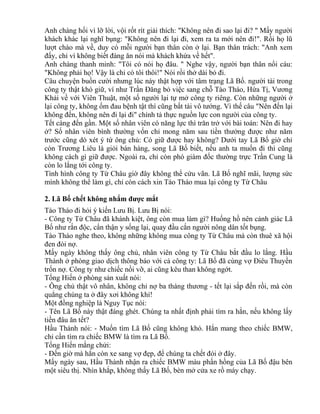 Anh chàng hối vì lỡ lời, vội rốt rít giải thích: "Không nên đi sao lại đi? " Mấy người 
khách khác lại nghĩ bụng: "Không nên đi lại đi, xem ra ta mới nên đi!". Rồi họ lũ 
lượt chào mà về, duy có mỗi người bạn thân còn ở lại. Bạn thân trách: "Anh xem 
đấy, chỉ vì không biết đàng ăn nói mà khách khứa về hết". 
Anh chàng thanh minh: "Tôi có nói họ đâu. " Nghe vậy, người bạn thân nổi cáu: 
"Không phải họ! Vậy là chỉ có tôi thôi!" Nói rồi thở dài bỏ đi. 
Câu chuyện buồn cười nhưng lúc này thật hợp với tâm trạng Lã Bố. người tài trong 
công ty thật khó giữ, ví như Trần Đăng bỏ việc sang chỗ Tào Tháo, Hứa Tị, Vương 
Khải về với Viên Thuật, một số người lại tự mở công ty riêng. Còn những người ở 
lại công ty, không ốm đau bệnh tật thì cũng bất tài vô tướng. Vì thế câu "Nên đến lại 
không đến, không nên đi lại đi" chính tả thực nguồn lực con người của công ty. 
Tết càng đến gần. Một số nhân viên có năng lực thì trăn trở với bài toán: Nên đi hay 
ở? Số nhân viên bình thường vốn chỉ mong năm sau tiền thưởng được như năm 
trước cũng dò xét ý tứ ông chủ: Có giữ được hay không? Dưới tay Lã Bố giờ chỉ 
còn Trương Liêu là giỏi bán hàng, song Lã Bố biết, nếu anh ta muốn đi thì cũng 
không cách gì giữ được. Ngoài ra, chỉ còn phó giám đốc thường trực Trần Cung là 
còn lo lắng tới công ty. 
Tình hình công ty Từ Châu giờ đây không thể cứu vãn. Lã Bố nghĩ mãi, lượng sức 
mình không thể làm gì, chỉ còn cách xin Tào Tháo mua lại công ty Từ Châu 
2. Lã Bố chết không nhắm được mắt 
Tào Tháo đi hỏi ý kiến Lưu Bị. Lưu Bị nói: 
- Công ty Từ Châu đã khánh kiệt, ông còn mua làm gì? Huống hồ nên cảnh giác Lã 
Bố như rắn độc, cẩn thận y sống lại, quay đầu cắn người nông dân tốt bụng. 
Tào Tháo nghe theo, không những không mua công ty Từ Châu mà còn thuê xã hội 
đen đòi nợ. 
Mấy ngày không thấy ông chủ, nhân viên công ty Từ Châu bắt đầu lo lắng. Hầu 
Thành ở phòng giao dịch thông báo với cả công ty: Lã Bố đã cùng vợ Điêu Thuyền 
trốn nợ. Công ty như chiếc nồi vỡ, ai cũng kêu than không ngớt. 
Tống Hiến ở phòng sản xuất nói: 
- Ông chủ thật vô nhân, không chỉ nợ ba tháng thương - tết lại sắp đến rồi, mà còn 
quẳng chúng ta ở đây xơi không khí! 
Một đồng nghiệp là Nguy Tục nói: 
- Tên Lã Bố này thật đáng ghét. Chúng ta nhất định phải tìm ra hắn, nếu không lấy 
tiền đâu ăn tết? 
Hầu Thành nói: - Muốn tìm Lã Bố cũng không khó. Hắn mang theo chiếc BMW, 
chỉ cần tìm ra chiếc BMW là tìm ra Lã Bố. 
Tống Hiến mắng chửi: 
- Đến giờ mà hắn còn xe sang vợ đẹp, để chúng ta chết đói ở đây. 
Mấy ngày sau, Hầu Thành nhận ra chiếc BMW màu phấn hồng của Lã Bố đậu bên 
một siêu thị. Nhìn khắp, không thấy Lã Bố, bèn mở cửa xe rồ máy chạy. 
 