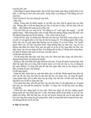 Lưu Bị cười, nói: 
- Trần Đăng là người thông minh, ông ta biết sớm muộn anh cũng sẽ phát hiện ra trò 
thối, vì thế ông ta mới chơi anh trước. Song chiêu của đồng sự Trần Đăng còn cao 
siêu hơn. 
Chiêu thứ hai là: lúc nào cũng gõ máy tính… 
- Máy tính… 
- Đúng. Trong mắt rất nhiều người, ai vùi đầu vào máy tính là người tích cực làm 
việc. Nhưng đâu ai biết họ đang làm gì? Họ có thể tìm tư liệu, viết thư tình, tính cổ 
phần… đều chẳng liên quan gì tới công việc. 
- Giờ mới hiểu tại sao một số kẻ "lao động ưu tú" suốt ngày lên mạng! – Lã Bố 
nghiến răng: - Đến mông diễn viên có mấy đốm tàn nhang chúng cũng đều biết, còn 
tìm khách hàng thế nào thì lại không… Vậy, chiêu thứ ba là gì? 
- Chiêu thứ ba: giấy tờ chồng trên mặt bàn cao như núi. Nên biết, trong công ty, chỉ 
có anh và vài người phó có tài liệu do thư ký mang tới. Với những ngươi làm công, 
chiếc bàn của họ quá ngăn nắp thường tạo ấn tượng về sự lười biếng. Với người 
ngoài nhìn vào, tài liệu của năm trước cũng không khác gì năm nay, vậy tại sao 
không xếp đống lên nhau? Khi anh cần giấy tờ gì họ sẽ lục tung đám tài liệu, cho 
thấy công việc của họ nặng nề lắm. Còn không đủ tài liệu ư? Dùng sách cũng được, 
tốt nhất là những cuốn sách về tin học vừa dầy vừa to. 
Lã Bố thở một hơi dài: 
- Tôi đã từng triệu tập mấy cuộc họp, yêu cầu "hôm nào làm xong việc hôm nấy", 
nhưng không hiểu sao không tác dụng? 
- Không ai lấy tinh thần hội nghị làm kim chỉ nam. Trong rất nhiều trường hợp, tinh 
thần hội nghị như cái ổ trâu, biết rõ phía trước có ổ trâu mà vẫn sa vào, có đúng là 
đại ngốc không? Ai cũng biết nếu để mặt bàn ngăn nắp, anh sẽ cho rằng họ nhàn 
nhã, có đúng là mua việc không? 
Lã Bố lặng người. 
- Nghe kỹ nhé, chiêu thứ tư: mặt mũi nhăn nhó vờ tất bật. Nhiều người làm điệu bộ 
như vậy để cho ông chủ thấy họ tận tâm tận lực với công việc, và cũng để người 
xung quanh thấy anh ta phải chịu sức ép công việc thế nào. Lã Bố cười cay đắng, 
cấp dưới của Lã Bố ai cũng như vậy. 
- Còn chiêu thứ năm, nếu hết giờ làm việc mà anh chưa về, họ nhất định sẽ về muộn 
hơn anh, tạo cho anh ấn tượng họ "xả thân" vì công việc. Lã Bố lại cười cay đắng, 
rồi gật đầu. 
- Chiêu thứ sáu: dùng ngôn từ cao siêu. Thời nay đang sốt tin học, những người 
thông minh tất xem nhiều tạp chí vi tính, nhớ được nhiều từ kỹ thuật và tên các sản 
phẩm nổi tiếng. Mỗi khi bàn bạc, họ lại nói huyên thuyên đủ các từ ngữ phức tạp 
làm cho ông chủ tưởng họ giỏi giang lắm, nhất là trong thời buổi trọng tin học này, 
mà không biết đó chỉ là lòe bịp. 
4. Mặc cả rau chợ 
 