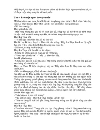 nhiệt huyết, các bạn sẽ như thanh nam châm. sẽ thu hút được nguồn vốn hữu ích, sẽ 
có được cuộc sống sung túc và hạnh phúc. 
Cua 4: Làm một người được yêu mến 
Mới học được một tuần, Lưu Bị bị mời lên phòng giám hiệu vì đánh nhau. Vừa hay 
thầy Lư Thực đi qua. Thầy nhìn Lưu Bị một cái rồi hỏi thầy giám hiệu: 
- Nó làm sao vậy? 
Thầy giám hiệu nói: 
- Bạn cùng phòng báo cáo nó rất thích gây gổ. Nhập học có mấy hôm đã đánh nhau 
ba trận. Anh xem cái tướng mạo kia, tóc tai với lông mi cứ dựng ngược lên! 
Thầy Lư Thực nói: 
- Tôi biết cậu sinh viên này, để nó cho tôi! 
Thế là Lưu Bị theo thầy Lư Thực tới văn phòng. Thầy Lư Thực bảo Lưu Bị ngồi, 
đưa cho ly trà. Lòng Lưu Bị lúc đó nóng như chiếc ly. 
- Nói xem, đã xảy ra chuyện gì? 
Thầy Lư Thực hỏi. Lưu Bị trả lời uất ức: 
- Chúng nó không coi em ra gì, cứ cố ý trêu tức. 
- Vì sao bạn lại trêu em? - Thầy Lư Thực hỏi tiếp. 
Lưu Bị gãi đầu đáp: 
- Chúng nói gọi em là đồ nhà quê. Mà phòng em bảy đứa thì cả bảy là nhà quê, cớ 
sao chúng nó còn trêu em? 
Thầy Lư Thực đã hiểu chuyện gì xảy ra. Thầy nhìn Lưu Bị bằng ánh mắt chân 
thành, nói: 
- Nếu em không ngại, tôi sẽ kể một câu chuyện. 
Sau khi Lưu Bị đồng ý, thầy Lư Thực bắt đầu kể câu chuyện về một con chó. Đó là 
một con chó hoang vô tình lạc vào phòng tập của một trường đào tạo người mẫu. 
Những tấm gương quanh phòng tạo nên vô số bóng con chó. Thấy một lũ chó đột 
nhiên xuất hiện, con chó giật mình lùi lại, nhe răng ra sủa ông ổng. Đàn chó trong 
gương cũng lùi lại, cũng nhe răng ra sủa ông ổng. Khắp phòng vang lên tiếng chó 
sủa. Con chó kinh hoàng lao vào trận chiến, lăn lộn, cắn, đớp… Nó nhảy chồm 
chồm trong phòng, mỗi lúc một điên cuồng… tới khi người mệt lử và bất tỉnh. 
Lưu Bị kinh ngạc hỏi: 
- Thầy bảo em là con chó hoang? 
- Vậy anh nói sao? - Thầy Lư Thực hỏi lại. Lưu Bị nói: 
- Tính em đúng là hơi khó gần. Song, bạn cùng phòng can hệ gì tới bóng con chó 
trong gương? 
Thầy Lư Thực đáp: 
- Em chưa hiểu sao? Trong mắt em, bạn cùng phòng chính là bóng con chó trong 
gương. Hãy nhớ, nếu ta đối tốt với người, người sẽ đối tốt với ta. Nếu ta khinh khi 
người, người sẽ "nhe răng". Em nói bạn không coi em ra gì, vậy em coi họ thế nào? 
Lư Bị im thin thít. 
 