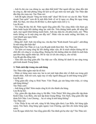 - Anh là chú của vua chúng ta, sao dám thất kính? Hai người dắt tay nhau đến nhà 
ăn công ty, đặt một phòng riêng rất lịch sự rồi gọi món rau tươi gấp. Tào Tháo dặn 
đầu bếp cho rượu mơ. Tào Tháo nói: 
- Anh đã nghe chuyện "rừng mơ trước mặt" chưa? Đó là trò vui của tôi. Báo "Kinh 
doanh Tam quốc" xem đó là một điển hình về xử lý nguy cơ, đăng lên ngay trang 
nhất. Kỳ thực, mơ chua chỉ để khai vị, đem ngâm rượu mới ý vị. 
Lưu Bị nói: 
- Tôi cũng đã đọc bài đó. Năm ngoái tổng giám đốc Tào cùng nhân viên tham gia 
khóa huấn luyện bồi dưỡng năng lực sinh tồn. Trên đường hành quân, đồ uống hết 
sạch, mọi người khát không muốn bước. Anh nảy diệu kế, chỉ phía trước, nói: "Phía 
trước không xa là một rừng mơ đầy trái". Nhân viên ứa nước miếng, bớt khát, và 
vượt nhanh qua nguy hiểm. 
Tào Tháo cười: 
- Đúng đó! Anh! Anh vừa trồng rau, vừa đọc báo "Kinh doanh Tam quốc", anh đúng 
là một nông dân hiện đại! 
Không hiểu Tào Tháo có ý gì, Lưu Bị giật mình thon thót. Tào Tháo nói: 
- Tôi luôn coi trọng công tác bồi dưỡng nhân viên, đó là trách nhiệm không thể từ 
chối đối với công ty và cộng đồng. Huống hồ, bồi dưỡng nhân tài chính là cách hiệu 
quả khai thác nguồn nhân lực. Đó là việc có ích cho công ty, cho xã hội. 
Lưu Bị gật đầu đồng tình: 
- Tầm mắt của tổng giám đốc Tào thật cao viễn, không hổ danh là sao sáng trong 
giới kinh doanh Trung Quốc. 
3. Tính cách đặc trưng của anh hùng 
Tào Tháo trầm ngâm một lát rồi hỏi: 
- Nhân có hứng men rượu mơ, hai ta mở một luận đàm nhỏ về đỉnh cao trong giới 
doanh nhân. Anh nói xem, ngày nay có mấy người đáng gọi là anh hùng trong giới? 
Lưu Bị nói: 
- Tổng giám đốc công ty Hoài Nam: Viên Thuật, gia sản hàng trăm triệu, có xứng 
anh hùng không? 
Tào Tháo cười: 
- Anh hùng gì hắn? Sớm muộn cũng bị tôi cho thành cẩu hùng. 
Lưu Bị lại hỏi: 
- Vậy, giám đốc tập đoàn công ty Hà Bắc: Viên Thiệu? Rồi tổng giám đốc tập đoàn 
Kinh Châu: Lưu Biểu, chủ tịch tập đoàn Giang Đông: Tôn Sách, tổng giám đốc tập 
đoàn Ích Châu: Lưu Chương… họ có xứng là anh hùng không? 
Tào Tháo nói: 
- Viên Thiệu là tay mít ướt, xứng là hắc hùng (gấu đen); Lưu Biểu, hôi hùng (gấu 
xám); Tôn Sách, tông hùng (gấu ngựa); Lưu Chương, quá lắm chỉ miêu hùng (gấu 
mèo). 
Lưu Bị ngạc nhiên hỏi: Sao tổng giám đốc Tào đánh giá họ như vậy? Tào Tháo nói: 
 