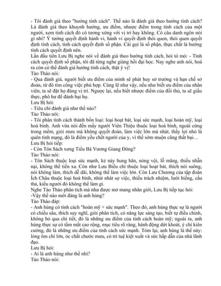 - Tôi đánh giá theo "hướng tính cách". Thế nào là đánh giá theo hướng tính cách? 
Là đánh giá theo khuynh hướng, ưu điểm, nhược điểm trong tính cách của một 
người, xem tính cách đó có tương xứng với vị trí hay không. Có câu danh ngôn nói 
gì nhỉ? Ý tưởng quyết định hành vi, hành vi quyết định thói quen, thói quen quyết 
định tính cách, tính cách quyết định số phận. Cái gọi là số phận, thực chất là hướng 
tính cách quyết định nên. 
Lần đầu tiên Lưu Bị nghe nói về đánh giá theo hướng tính cách, hỏi tò mò: - Tính 
cách quyết định số phận, tôi đã từng nghe giảng hồi đại học. Nay nghe anh nói, hoá 
ra còn có thể đánh giá hướng tính cách, thật ý vị! 
Tào Tháo nói: 
- Qua đánh giá, người biết ưu điểm của mình sẽ phát huy sở trường và hạn chế sở 
đoản, từ đó tìm công việc phù hợp. Cùng lẽ như vậy, nếu như biết ưu điểm của nhân 
viên, ta sẽ đặt họ đúng vị trí. Ngược lại, nếu biết nhược điểm của đối thủ, ta sẽ giấu 
thực, phô hư để đánh bại họ. 
Lưu Bị hỏi: 
- Tiêu chí đánh giá như thế nào? 
Tào Tháo nói: 
- Tôi phân tính cách thành bốn loại: loại hoạt bát, loại sức mạnh, loại hoàn mỹ, loại 
hoà bình. Anh vừa nói đến mấy người Viên Thiệu thuộc loại hoà bình, ngoài cứng 
trong mềm, giỏi mưu mà không quyết đoán, làm việc lớn mà nhát, thấy lợi nhỏ là 
quên tính mạng, đó là điểm yếu chết người của y, vì thế sớm muộn cũng thất bại… 
Lưu Bị hỏi tiếp: 
- Còn Tôn Sách xưng Tiểu Bá Vương Giang Đông? 
Tào Tháo nói: 
- Tôn Sách thuộc loại sức mạnh, kẻ này hung hãn, nóng vội, lỗ mãng, thiếu nhẫn 
nại, không thể tiến xa. Còn như Lưu Biểu chỉ thuộc loại hoạt bát, thích nói suông, 
nói không làm, thích dễ dãi, không thể làm việc lớn. Còn Lưu Chương của tập đoàn 
Ích Châu thuộc loại hoà bình, nhút nhát sợ việc, thiếu trách nhiệm, lười biếng, cẩu 
thả, kiểu người đó không thể làm gì. 
Nghe Tào Tháo phân tích mà như được mở mang nhãn giới, Lưu Bị tiếp tục hỏi: 
-Vậy thế nào mới đáng là anh hùng? 
Tào Tháo đáp: 
- Anh hùng có tính cách "hoàn mỹ + sức mạnh". Theo đó, anh hùng thực sự là người 
có chiều sâu, thích suy nghĩ, giỏi phân tích, có năng lực sáng tạo, biết tự điều chỉnh, 
không bỏ qua chi tiết, đó là những ưu điểm của tính cách hoàn mỹ; ngoài ra, anh 
hùng thực sự có tầm mắt cao rộng, mục tiêu rõ ràng, hành động dứt khoát, ý chí kiên 
cường, đó là những ưu điểm của tính cách sức mạnh. Tóm lại, anh hùng là thế này: 
lòng ôm chí lớn, óc chất chước mưu, có trí tuệ kiệt xuất và sức hấp dẫn của nhà lãnh 
đạo. 
Lưu Bị hỏi: 
- Ai là anh hùng như thế nhỉ? 
Tào Tháo nói: 
 